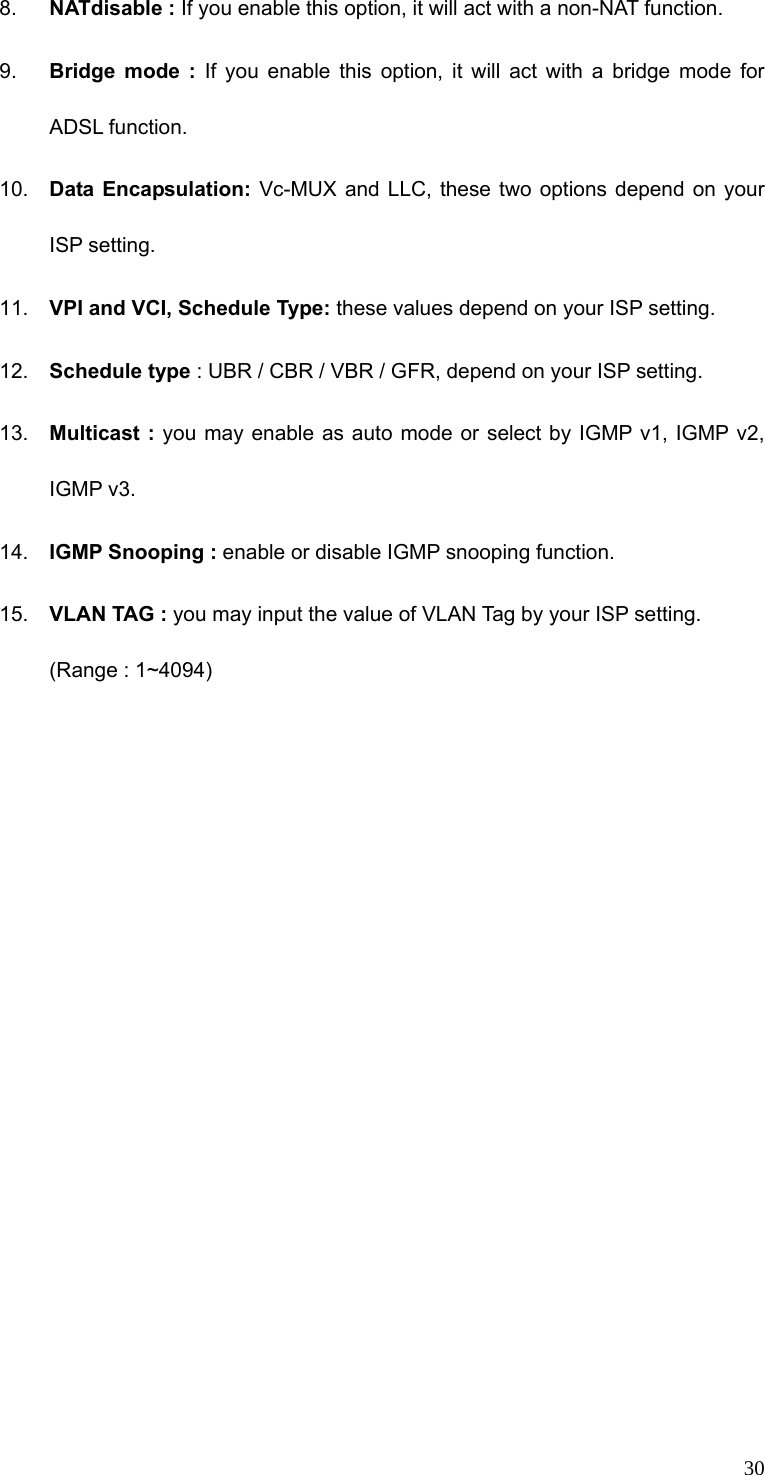  308.  NATdisable : If you enable this option, it will act with a non-NAT function. 9.  Bridge mode : If you enable this option, it will act with a bridge mode for ADSL function.   10.  Data Encapsulation: Vc-MUX and LLC, these two options depend on your ISP setting. 11.  VPI and VCI, Schedule Type: these values depend on your ISP setting. 12.  Schedule type : UBR / CBR / VBR / GFR, depend on your ISP setting. 13.  Multicast : you may enable as auto mode or select by IGMP v1, IGMP v2,   IGMP v3. 14.  IGMP Snooping : enable or disable IGMP snooping function. 15.  VLAN TAG : you may input the value of VLAN Tag by your ISP setting. (Range : 1~4094)  