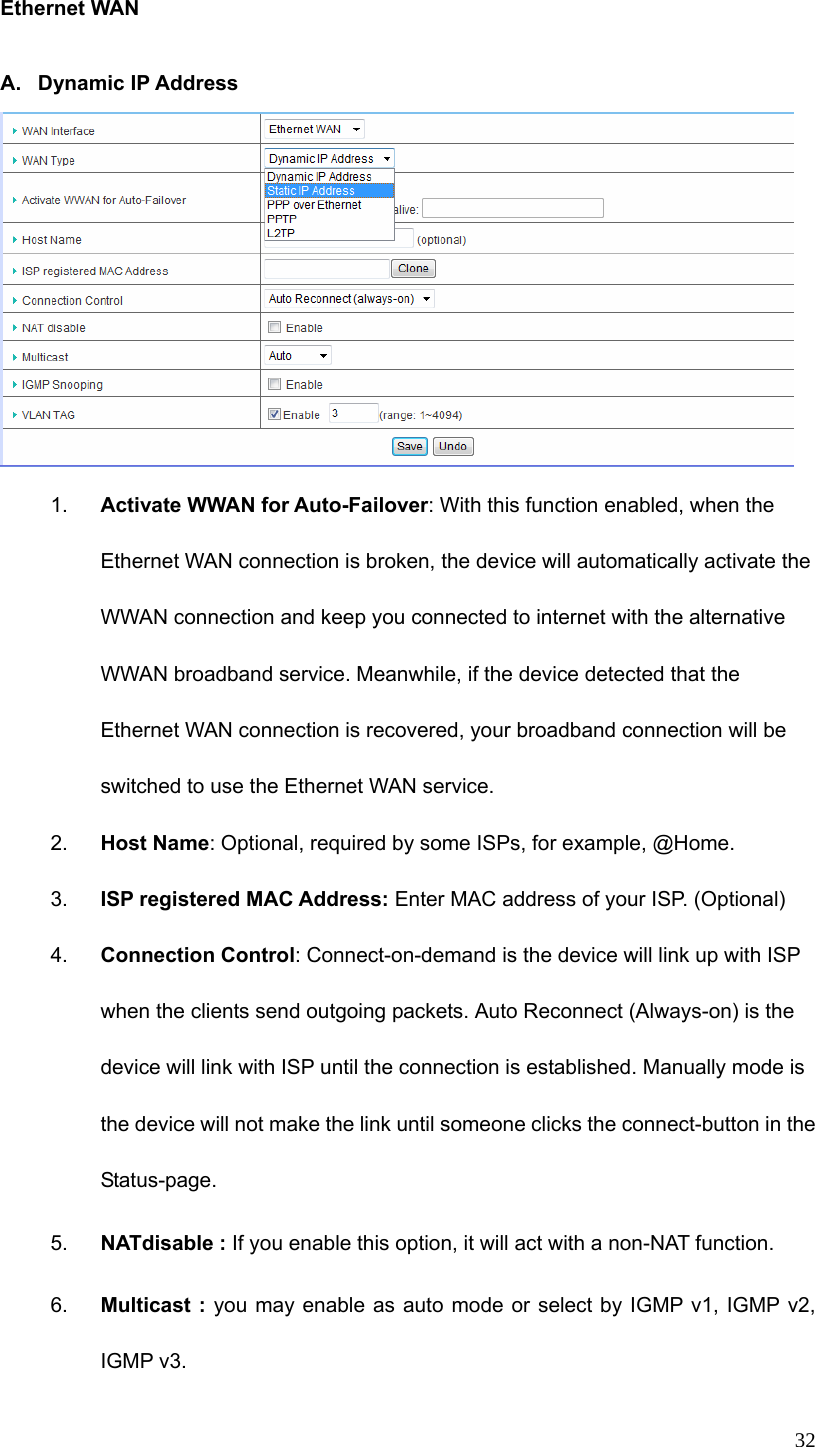  32 Ethernet WAN  A. Dynamic IP Address  1.  Activate WWAN for Auto-Failover: With this function enabled, when the Ethernet WAN connection is broken, the device will automatically activate the WWAN connection and keep you connected to internet with the alternative WWAN broadband service. Meanwhile, if the device detected that the Ethernet WAN connection is recovered, your broadband connection will be switched to use the Ethernet WAN service.   2.  Host Name: Optional, required by some ISPs, for example, @Home. 3.  ISP registered MAC Address: Enter MAC address of your ISP. (Optional) 4.  Connection Control: Connect-on-demand is the device will link up with ISP when the clients send outgoing packets. Auto Reconnect (Always-on) is the device will link with ISP until the connection is established. Manually mode is the device will not make the link until someone clicks the connect-button in the Status-page. 5.  NATdisable : If you enable this option, it will act with a non-NAT function. 6.  Multicast : you may enable as auto mode or select by IGMP v1, IGMP v2,   IGMP v3. 