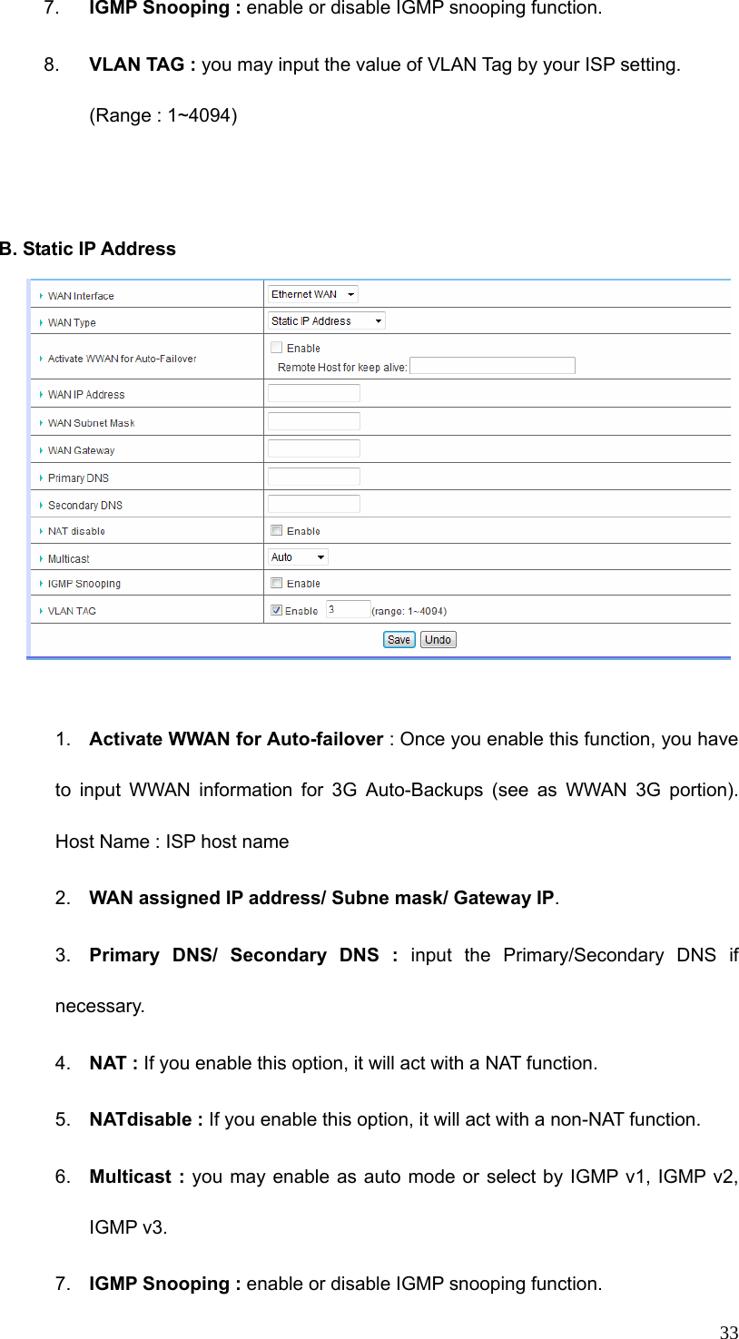  337.  IGMP Snooping : enable or disable IGMP snooping function. 8.  VLAN TAG : you may input the value of VLAN Tag by your ISP setting. (Range : 1~4094)   B. Static IP Address       1.  Activate WWAN for Auto-failover : Once you enable this function, you have to input WWAN information for 3G Auto-Backups (see as WWAN 3G portion). Host Name : ISP host name 2.  WAN assigned IP address/ Subne mask/ Gateway IP. 3.  Primary DNS/ Secondary DNS : input the Primary/Secondary DNS if necessary. 4.  NAT : If you enable this option, it will act with a NAT function. 5.  NATdisable : If you enable this option, it will act with a non-NAT function. 6.  Multicast : you may enable as auto mode or select by IGMP v1, IGMP v2,   IGMP v3. 7.  IGMP Snooping : enable or disable IGMP snooping function. 