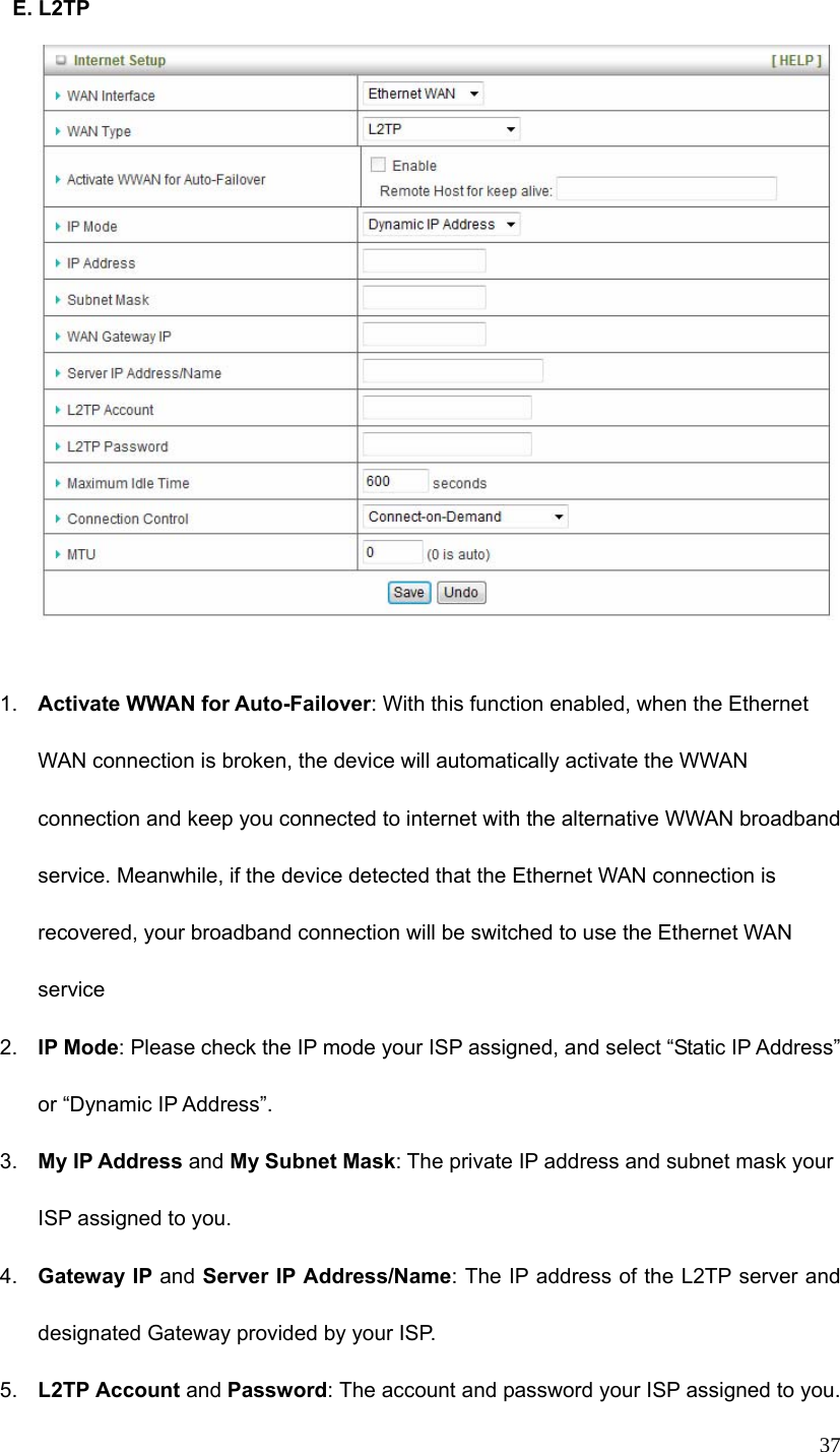  37 E. L2TP   1.  Activate WWAN for Auto-Failover: With this function enabled, when the Ethernet WAN connection is broken, the device will automatically activate the WWAN connection and keep you connected to internet with the alternative WWAN broadband service. Meanwhile, if the device detected that the Ethernet WAN connection is recovered, your broadband connection will be switched to use the Ethernet WAN service 2.  IP Mode: Please check the IP mode your ISP assigned, and select “Static IP Address” or “Dynamic IP Address”.   3.  My IP Address and My Subnet Mask: The private IP address and subnet mask your ISP assigned to you.   4.  Gateway IP and Server IP Address/Name: The IP address of the L2TP server and designated Gateway provided by your ISP. 5.  L2TP Account and Password: The account and password your ISP assigned to you. 