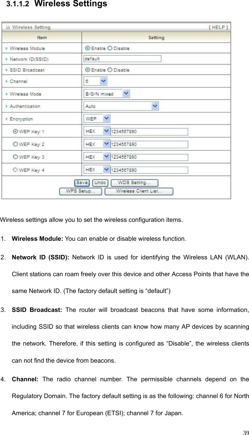  39 3.1.1.2  Wireless Settings    Wireless settings allow you to set the wireless configuration items. 1.  Wireless Module: You can enable or disable wireless function. 2.  Network ID (SSID): Network ID is used for identifying the Wireless LAN (WLAN). Client stations can roam freely over this device and other Access Points that have the same Network ID. (The factory default setting is “default”) 3.  SSID Broadcast: The router will broadcast beacons that have some information, including SSID so that wireless clients can know how many AP devices by scanning the network. Therefore, if this setting is configured as “Disable”, the wireless clients can not find the device from beacons. 4.  Channel: The radio channel number. The permissible channels depend on the Regulatory Domain. The factory default setting is as the following: channel 6 for North America; channel 7 for European (ETSI); channel 7 for Japan.   