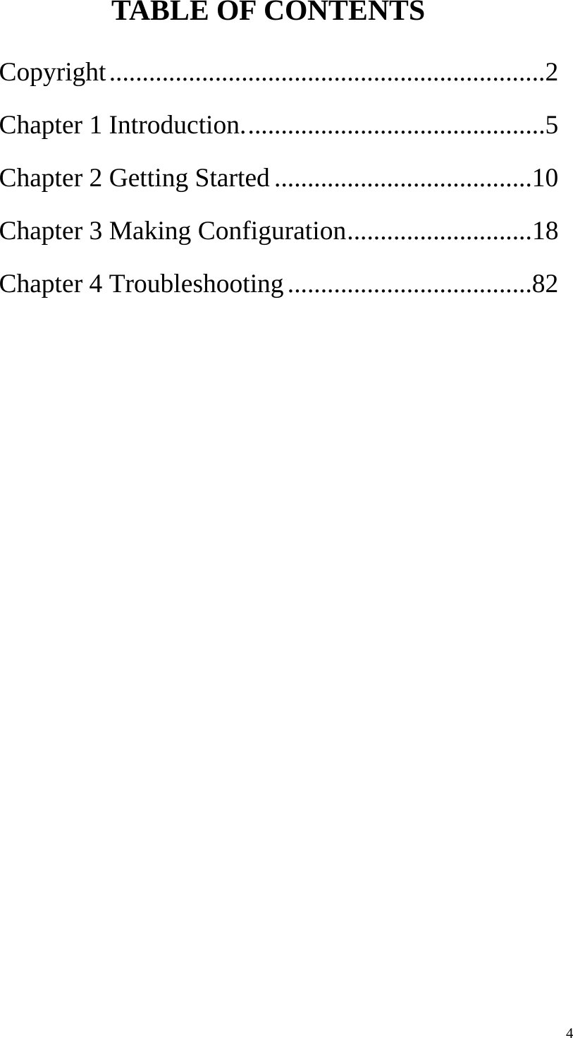  4TABLE OF CONTENTS Copyright..................................................................2 Chapter 1 Introduction..............................................5 Chapter 2 Getting Started .......................................10 Chapter 3 Making Configuration............................18 Chapter 4 Troubleshooting.....................................82  