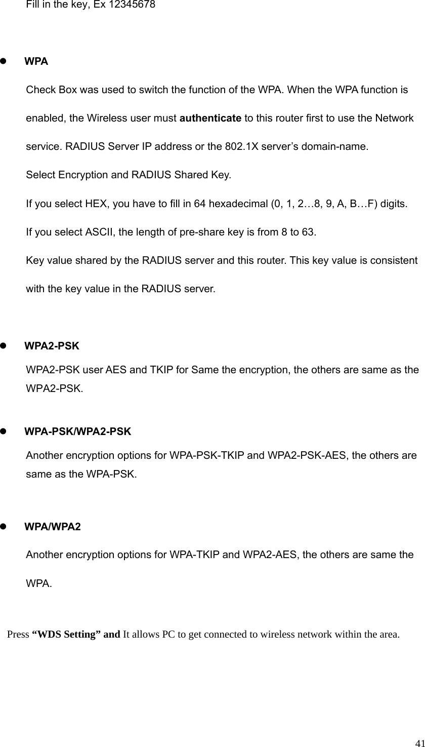  41Fill in the key, Ex 12345678  z WPA Check Box was used to switch the function of the WPA. When the WPA function is enabled, the Wireless user must authenticate to this router first to use the Network service. RADIUS Server IP address or the 802.1X server’s domain-name.   Select Encryption and RADIUS Shared Key. If you select HEX, you have to fill in 64 hexadecimal (0, 1, 2…8, 9, A, B…F) digits. If you select ASCII, the length of pre-share key is from 8 to 63. Key value shared by the RADIUS server and this router. This key value is consistent with the key value in the RADIUS server.  z WPA2-PSK WPA2-PSK user AES and TKIP for Same the encryption, the others are same as the WPA2-PSK.  z WPA-PSK/WPA2-PSK Another encryption options for WPA-PSK-TKIP and WPA2-PSK-AES, the others are same as the WPA-PSK.  z WPA/WPA2   Another encryption options for WPA-TKIP and WPA2-AES, the others are same the WPA.   Press “WDS Setting” and It allows PC to get connected to wireless network within the area. 