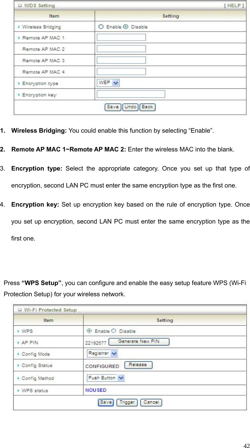  42 1. Wireless Bridging: You could enable this function by selecting “Enable”.  2.  Remote AP MAC 1~Remote AP MAC 2: Enter the wireless MAC into the blank.   3.  Encryption type: Select the appropriate category. Once you set up that type of encryption, second LAN PC must enter the same encryption type as the first one.     4.  Encryption key: Set up encryption key based on the rule of encryption type. Once you set up encryption, second LAN PC must enter the same encryption type as the first one.     Press “WPS Setup”, you can configure and enable the easy setup feature WPS (Wi-Fi Protection Setup) for your wireless network.      