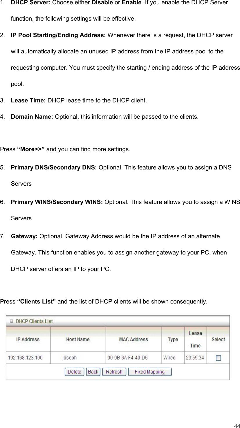  441.  DHCP Server: Choose either Disable or Enable. If you enable the DHCP Server function, the following settings will be effective. 2.  IP Pool Starting/Ending Address: Whenever there is a request, the DHCP server will automatically allocate an unused IP address from the IP address pool to the requesting computer. You must specify the starting / ending address of the IP address pool. 3.  Lease Time: DHCP lease time to the DHCP client. 4.  Domain Name: Optional, this information will be passed to the clients.  Press “More&gt;&gt;” and you can find more settings. 5.  Primary DNS/Secondary DNS: Optional. This feature allows you to assign a DNS Servers 6.  Primary WINS/Secondary WINS: Optional. This feature allows you to assign a WINS Servers 7.  Gateway: Optional. Gateway Address would be the IP address of an alternate Gateway. This function enables you to assign another gateway to your PC, when DHCP server offers an IP to your PC.    Press “Clients List” and the list of DHCP clients will be shown consequently.    