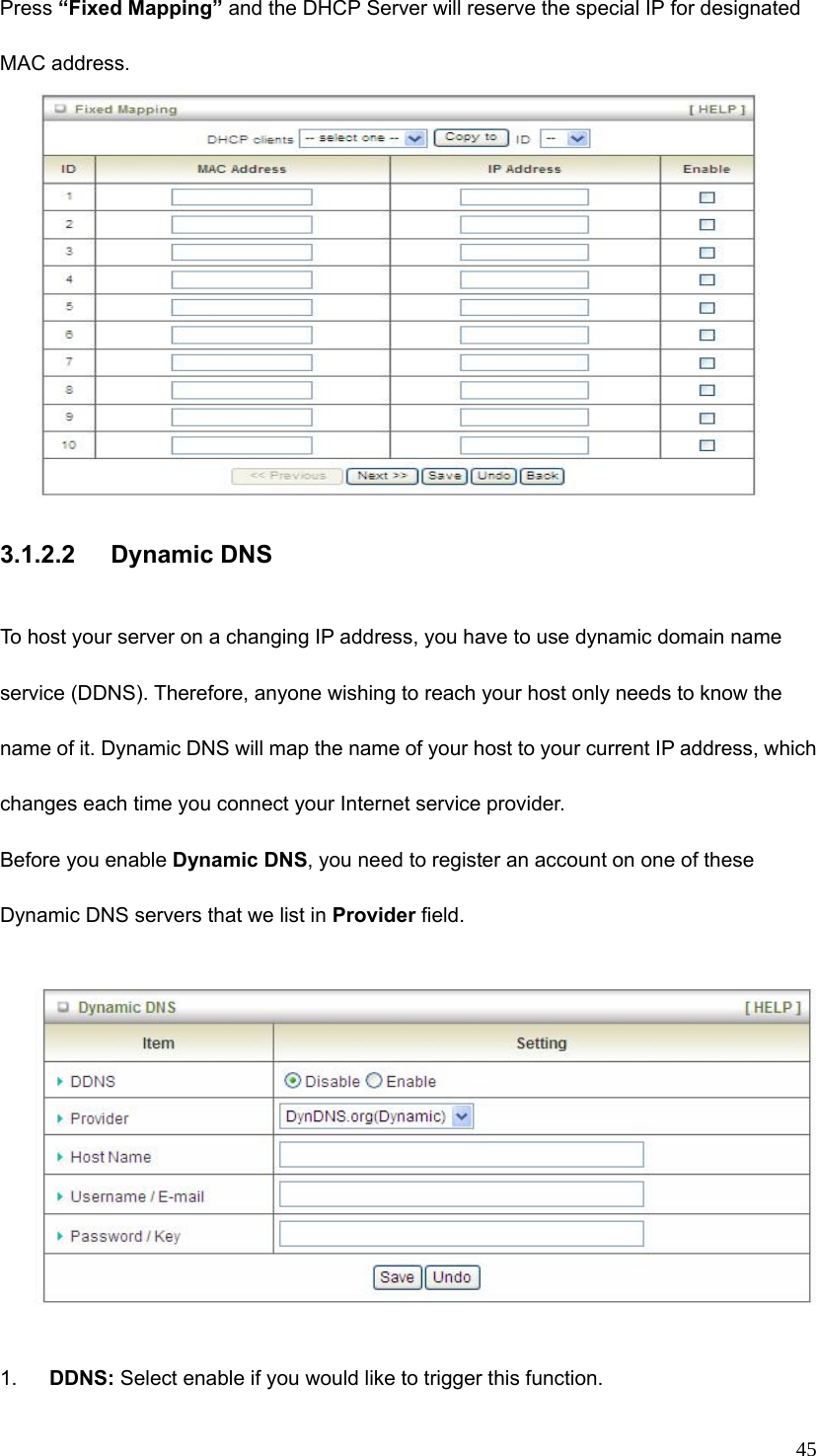  45Press “Fixed Mapping” and the DHCP Server will reserve the special IP for designated MAC address.   3.1.2.2 Dynamic DNS  To host your server on a changing IP address, you have to use dynamic domain name service (DDNS). Therefore, anyone wishing to reach your host only needs to know the name of it. Dynamic DNS will map the name of your host to your current IP address, which changes each time you connect your Internet service provider.   Before you enable Dynamic DNS, you need to register an account on one of these Dynamic DNS servers that we list in Provider field.                    1.  DDNS: Select enable if you would like to trigger this function. 