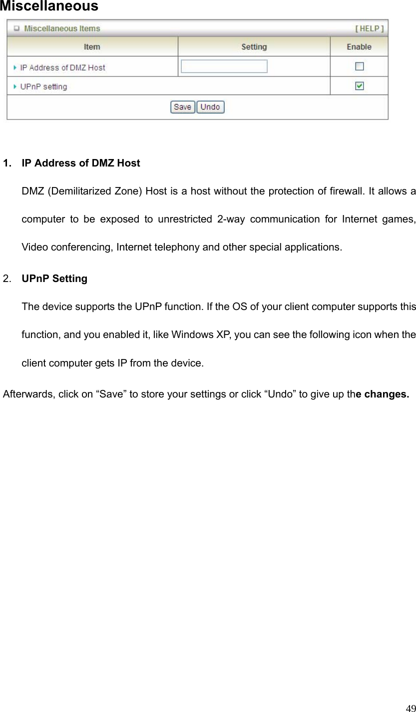  49 Miscellaneous   1.  IP Address of DMZ Host DMZ (Demilitarized Zone) Host is a host without the protection of firewall. It allows a computer to be exposed to unrestricted 2-way communication for Internet games, Video conferencing, Internet telephony and other special applications.   2.  UPnP Setting   The device supports the UPnP function. If the OS of your client computer supports this function, and you enabled it, like Windows XP, you can see the following icon when the client computer gets IP from the device.   Afterwards, click on “Save” to store your settings or click “Undo” to give up the changes. 