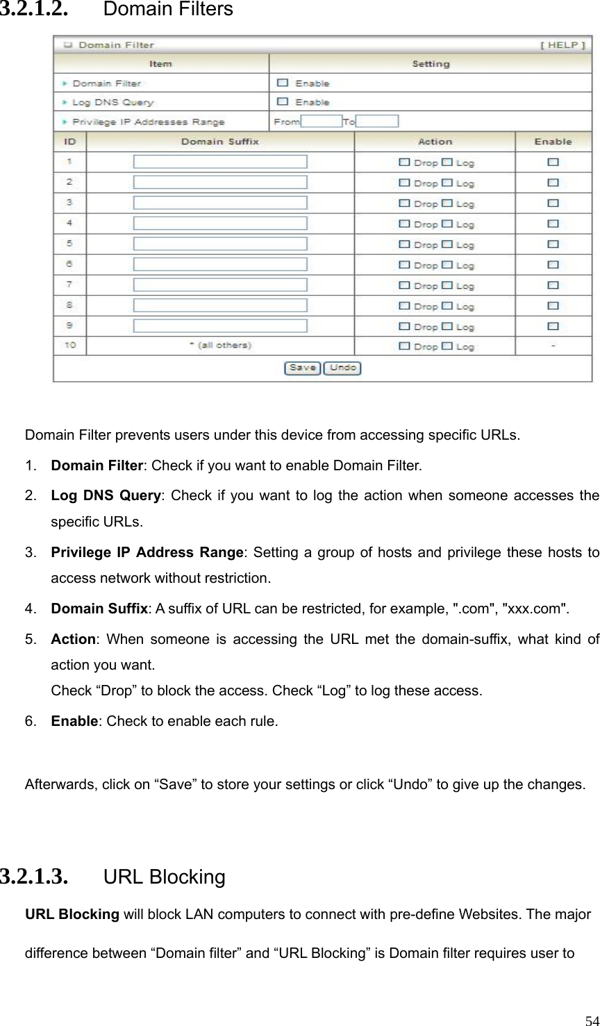  543.2.1.2. Domain Filters   Domain Filter prevents users under this device from accessing specific URLs.   1.  Domain Filter: Check if you want to enable Domain Filter.   2.  Log DNS Query: Check if you want to log the action when someone accesses the specific URLs.   3.  Privilege IP Address Range: Setting a group of hosts and privilege these hosts to access network without restriction.   4.  Domain Suffix: A suffix of URL can be restricted, for example, &quot;.com&quot;, &quot;xxx.com&quot;.   5.  Action: When someone is accessing the URL met the domain-suffix, what kind of action you want. Check “Drop” to block the access. Check “Log” to log these access.   6.  Enable: Check to enable each rule.    Afterwards, click on “Save” to store your settings or click “Undo” to give up the changes.  3.2.1.3. URL Blocking URL Blocking will block LAN computers to connect with pre-define Websites. The major difference between “Domain filter” and “URL Blocking” is Domain filter requires user to 