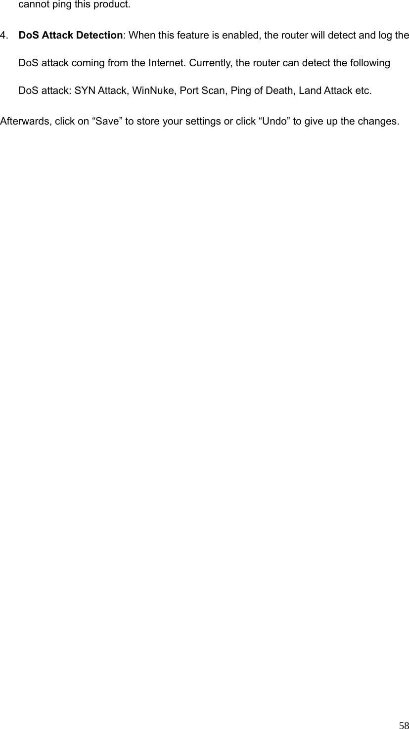  58cannot ping this product. 4.  DoS Attack Detection: When this feature is enabled, the router will detect and log the DoS attack coming from the Internet. Currently, the router can detect the following DoS attack: SYN Attack, WinNuke, Port Scan, Ping of Death, Land Attack etc.   Afterwards, click on “Save” to store your settings or click “Undo” to give up the changes. 