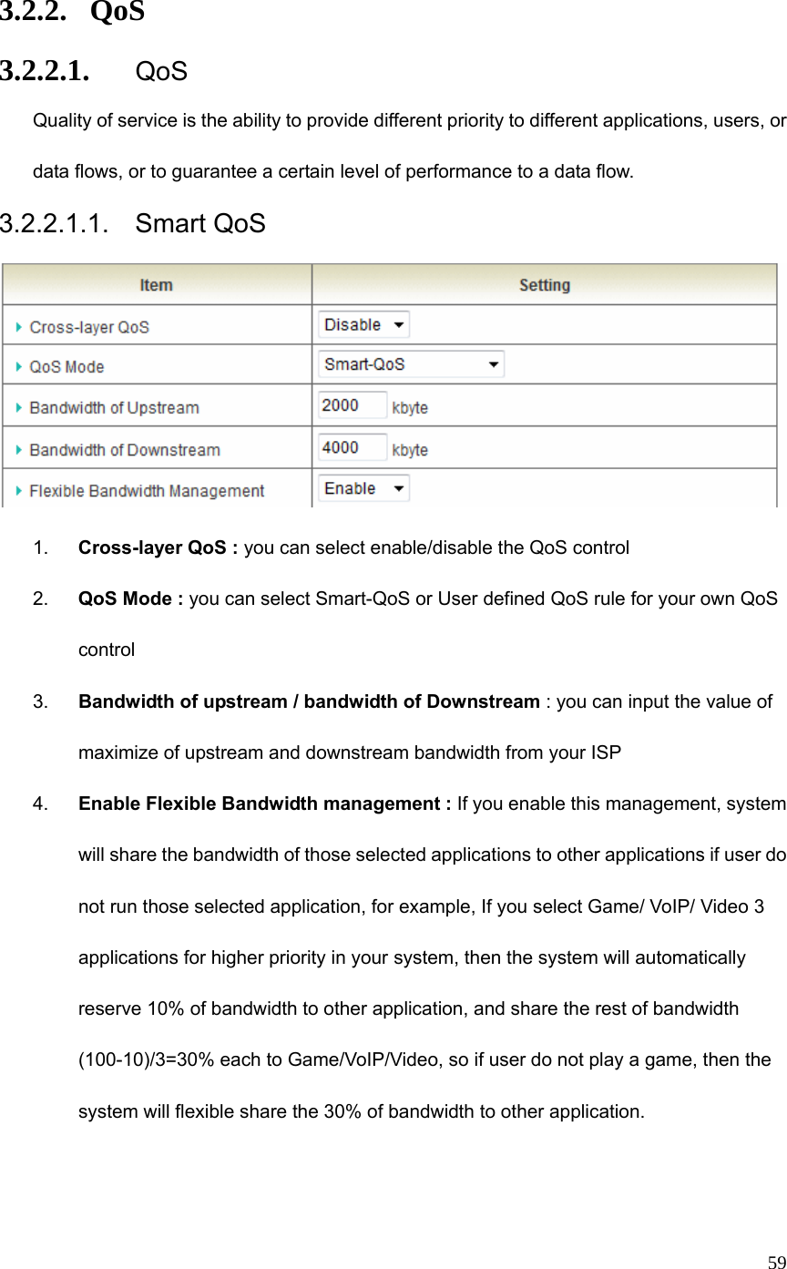  59 3.2.2. QoS 3.2.2.1. QoS Quality of service is the ability to provide different priority to different applications, users, or data flows, or to guarantee a certain level of performance to a data flow. 3.2.2.1.1. Smart QoS  1.  Cross-layer QoS : you can select enable/disable the QoS control 2.  QoS Mode : you can select Smart-QoS or User defined QoS rule for your own QoS control 3.  Bandwidth of upstream / bandwidth of Downstream : you can input the value of maximize of upstream and downstream bandwidth from your ISP 4.  Enable Flexible Bandwidth management : If you enable this management, system will share the bandwidth of those selected applications to other applications if user do not run those selected application, for example, If you select Game/ VoIP/ Video 3 applications for higher priority in your system, then the system will automatically reserve 10% of bandwidth to other application, and share the rest of bandwidth   (100-10)/3=30% each to Game/VoIP/Video, so if user do not play a game, then the system will flexible share the 30% of bandwidth to other application.     