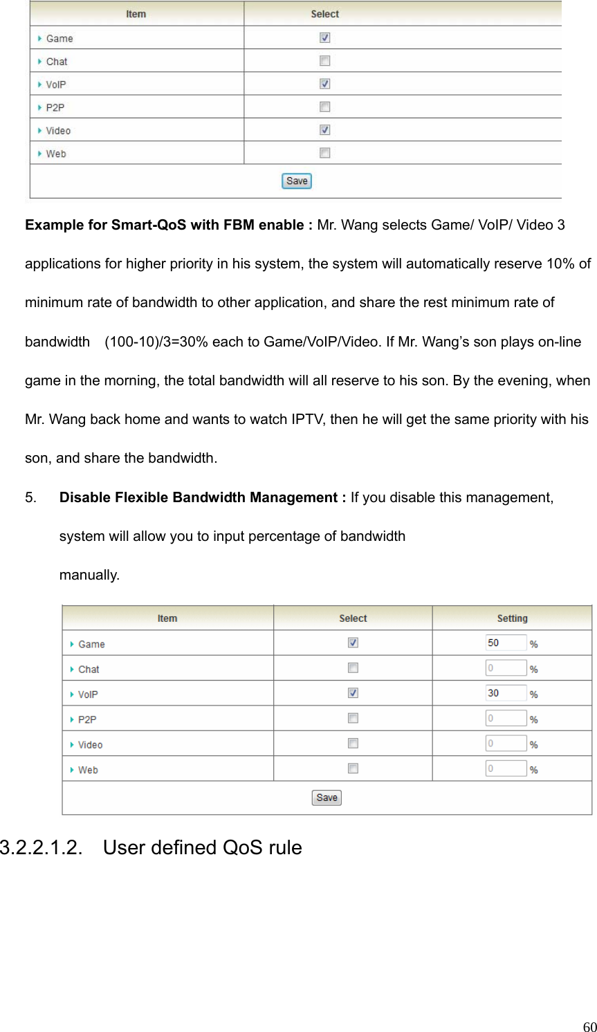  60 Example for Smart-QoS with FBM enable : Mr. Wang selects Game/ VoIP/ Video 3 applications for higher priority in his system, the system will automatically reserve 10% of minimum rate of bandwidth to other application, and share the rest minimum rate of bandwidth    (100-10)/3=30% each to Game/VoIP/Video. If Mr. Wang’s son plays on-line game in the morning, the total bandwidth will all reserve to his son. By the evening, when Mr. Wang back home and wants to watch IPTV, then he will get the same priority with his son, and share the bandwidth.     5.  Disable Flexible Bandwidth Management : If you disable this management, system will allow you to input percentage of bandwidth manually. 3.2.2.1.2.  User defined QoS rule 