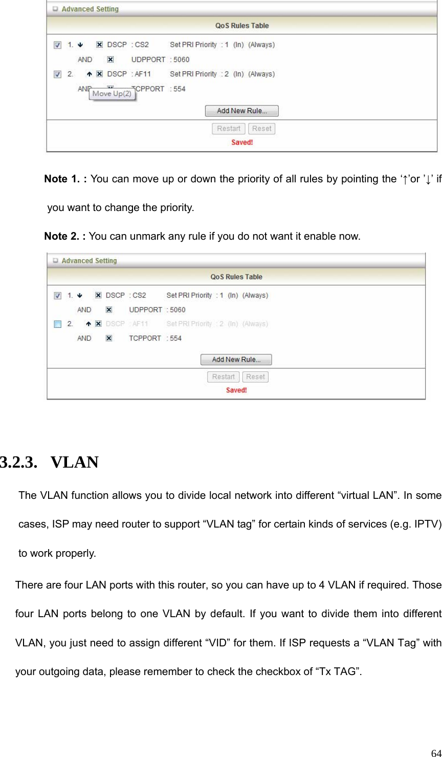  64 Note 1. : You can move up or down the priority of all rules by pointing the ‘↑’or ’↓’ if you want to change the priority.   Note 2. : You can unmark any rule if you do not want it enable now.   3.2.3. VLAN The VLAN function allows you to divide local network into different “virtual LAN”. In some cases, ISP may need router to support “VLAN tag” for certain kinds of services (e.g. IPTV) to work properly.       There are four LAN ports with this router, so you can have up to 4 VLAN if required. Those four LAN ports belong to one VLAN by default. If you want to divide them into different VLAN, you just need to assign different “VID” for them. If ISP requests a “VLAN Tag” with your outgoing data, please remember to check the checkbox of “Tx TAG”. 