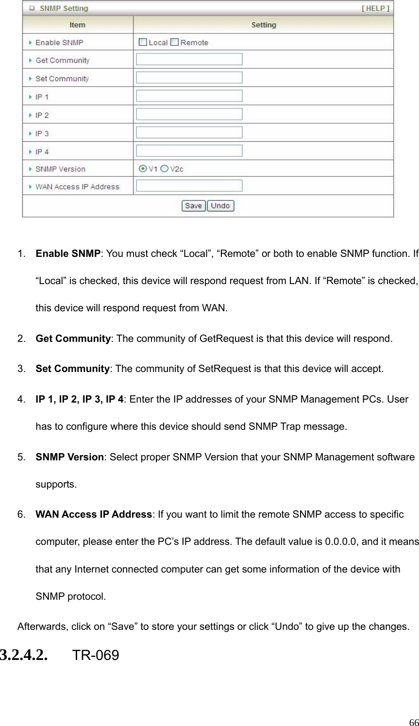  66  1.  Enable SNMP: You must check “Local”, “Remote” or both to enable SNMP function. If “Local” is checked, this device will respond request from LAN. If “Remote” is checked, this device will respond request from WAN. 2.  Get Community: The community of GetRequest is that this device will respond. 3.  Set Community: The community of SetRequest is that this device will accept. 4.  IP 1, IP 2, IP 3, IP 4: Enter the IP addresses of your SNMP Management PCs. User has to configure where this device should send SNMP Trap message. 5.  SNMP Version: Select proper SNMP Version that your SNMP Management software supports. 6.  WAN Access IP Address: If you want to limit the remote SNMP access to specific computer, please enter the PC’s IP address. The default value is 0.0.0.0, and it means that any Internet connected computer can get some information of the device with SNMP protocol. Afterwards, click on “Save” to store your settings or click “Undo” to give up the changes. 3.2.4.2. TR-069 