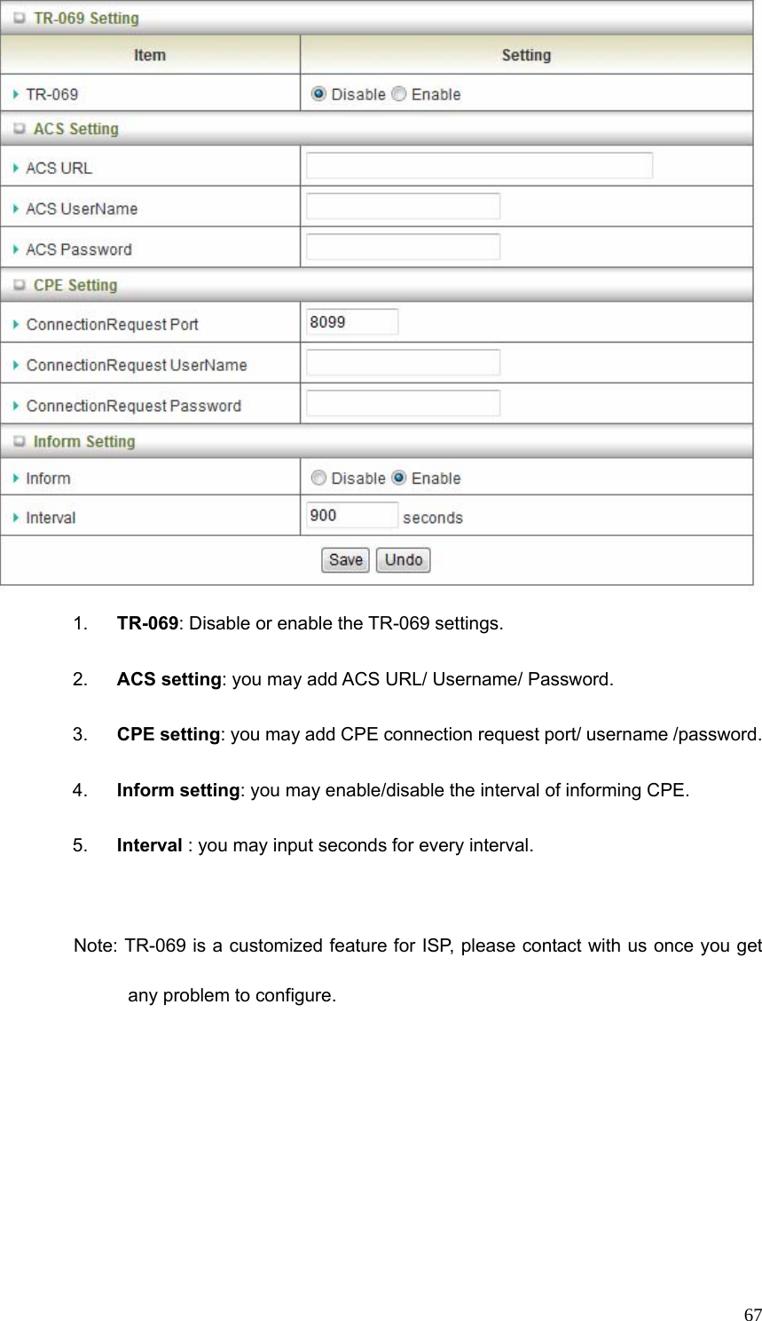  67 1.  TR-069: Disable or enable the TR-069 settings.   2.  ACS setting: you may add ACS URL/ Username/ Password. 3.  CPE setting: you may add CPE connection request port/ username /password. 4.  Inform setting: you may enable/disable the interval of informing CPE. 5.  Interval : you may input seconds for every interval.  Note: TR-069 is a customized feature for ISP, please contact with us once you get any problem to configure. 