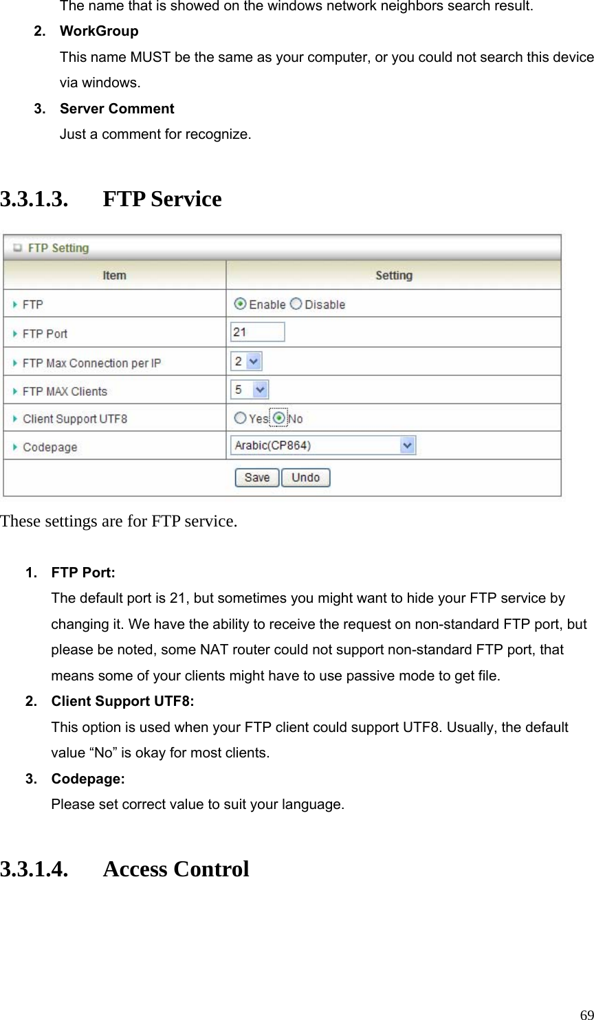  69The name that is showed on the windows network neighbors search result. 2. WorkGroup This name MUST be the same as your computer, or you could not search this device via windows. 3. Server Comment Just a comment for recognize.  3.3.1.3. FTP Service  These settings are for FTP service.  1. FTP Port: The default port is 21, but sometimes you might want to hide your FTP service by changing it. We have the ability to receive the request on non-standard FTP port, but please be noted, some NAT router could not support non-standard FTP port, that means some of your clients might have to use passive mode to get file. 2.  Client Support UTF8: This option is used when your FTP client could support UTF8. Usually, the default value “No” is okay for most clients. 3. Codepage: Please set correct value to suit your language.  3.3.1.4. Access Control 