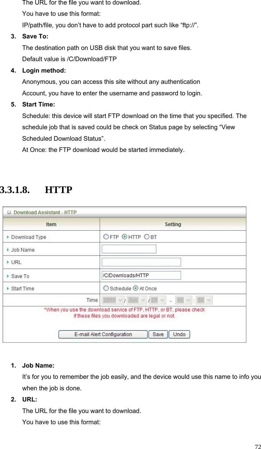  72The URL for the file you want to download. You have to use this format: IP/path/file, you don’t have to add protocol part such like “ftp://”. 3. Save To: The destination path on USB disk that you want to save files. Default value is /C/Download/FTP 4. Login method: Anonymous, you can access this site without any authentication Account, you have to enter the username and password to login. 5. Start Time: Schedule: this device will start FTP download on the time that you specified. The schedule job that is saved could be check on Status page by selecting “View Scheduled Download Status”. At Once: the FTP download would be started immediately.   3.3.1.8. HTTP   1. Job Name: It’s for you to remember the job easily, and the device would use this name to info you when the job is done. 2. URL: The URL for the file you want to download. You have to use this format: 