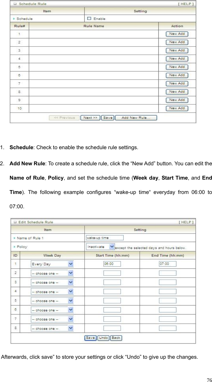  76  1.  Schedule: Check to enable the schedule rule settings.   2.  Add New Rule: To create a schedule rule, click the “New Add” button. You can edit the Name of Rule, Policy, and set the schedule time (Week day, Start Time, and End Time). The following example configures “wake-up time“ everyday from 06:00 to 07:00.          Afterwards, click save” to store your settings or click “Undo” to give up the changes. 