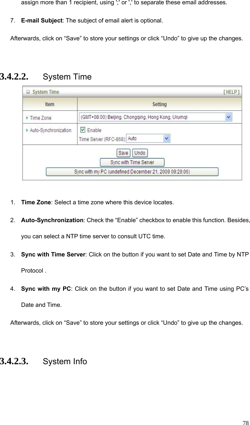  78assign more than 1 recipient, using &apos;;&apos; or &apos;,&apos; to separate these email addresses. 7.  E-mail Subject: The subject of email alert is optional. Afterwards, click on “Save” to store your settings or click “Undo” to give up the changes.  3.4.2.2. System Time   1.  Time Zone: Select a time zone where this device locates. 2.  Auto-Synchronization: Check the “Enable” checkbox to enable this function. Besides, you can select a NTP time server to consult UTC time. 3.  Sync with Time Server: Click on the button if you want to set Date and Time by NTP Protocol . 4.  Sync with my PC: Click on the button if you want to set Date and Time using PC’s Date and Time. Afterwards, click on “Save” to store your settings or click “Undo” to give up the changes.  3.4.2.3. System Info 