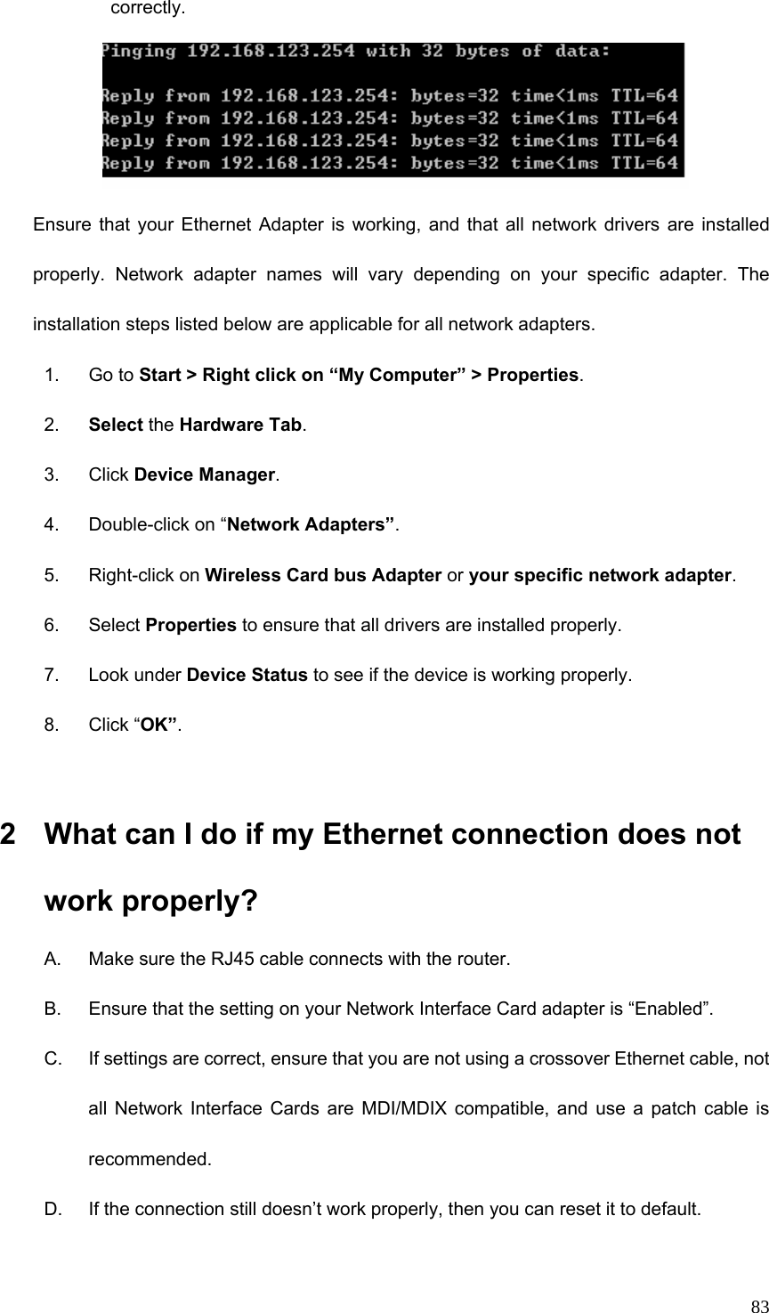  83correctly.  Ensure that your Ethernet Adapter is working, and that all network drivers are installed properly. Network adapter names will vary depending on your specific adapter. The installation steps listed below are applicable for all network adapters. 1. Go to Start &gt; Right click on “My Computer” &gt; Properties. 2.  Select the Hardware Tab. 3. Click Device Manager. 4. Double-click on “Network Adapters”. 5. Right-click on Wireless Card bus Adapter or your specific network adapter. 6. Select Properties to ensure that all drivers are installed properly. 7. Look under Device Status to see if the device is working properly. 8. Click “OK”.  2  What can I do if my Ethernet connection does not work properly? A.  Make sure the RJ45 cable connects with the router. B.  Ensure that the setting on your Network Interface Card adapter is “Enabled”. C.  If settings are correct, ensure that you are not using a crossover Ethernet cable, not all Network Interface Cards are MDI/MDIX compatible, and use a patch cable is recommended. D.  If the connection still doesn’t work properly, then you can reset it to default.      