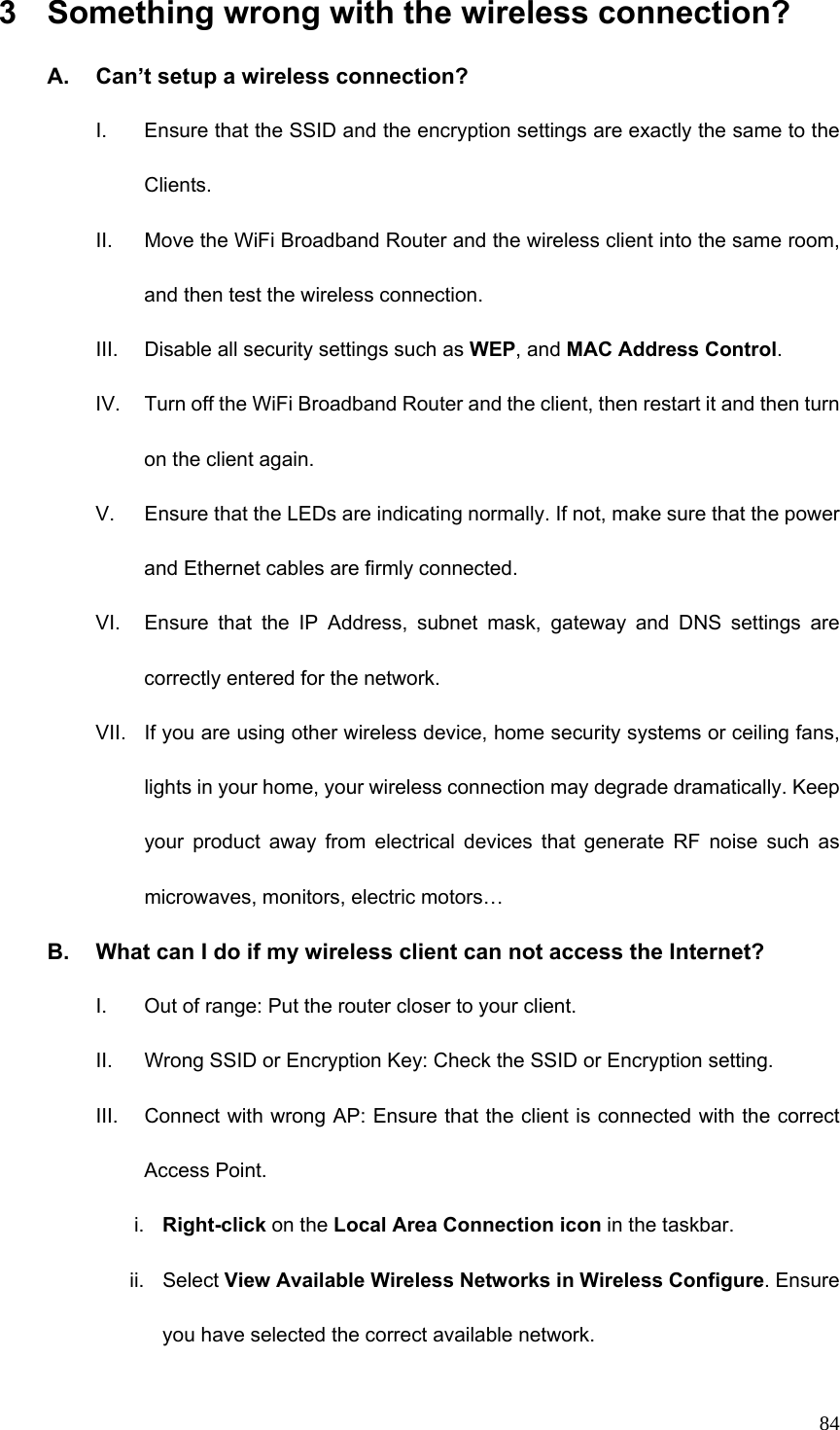  843  Something wrong with the wireless connection? A.  Can’t setup a wireless connection? I.  Ensure that the SSID and the encryption settings are exactly the same to the Clients.  II.  Move the WiFi Broadband Router and the wireless client into the same room, and then test the wireless connection. III.  Disable all security settings such as WEP, and MAC Address Control. IV.  Turn off the WiFi Broadband Router and the client, then restart it and then turn on the client again.   V.  Ensure that the LEDs are indicating normally. If not, make sure that the power and Ethernet cables are firmly connected. VI.  Ensure that the IP Address, subnet mask, gateway and DNS settings are correctly entered for the network. VII.  If you are using other wireless device, home security systems or ceiling fans, lights in your home, your wireless connection may degrade dramatically. Keep your product away from electrical devices that generate RF noise such as microwaves, monitors, electric motors… B.  What can I do if my wireless client can not access the Internet? I.  Out of range: Put the router closer to your client. II.  Wrong SSID or Encryption Key: Check the SSID or Encryption setting. III.  Connect with wrong AP: Ensure that the client is connected with the correct Access Point. i.  Right-click on the Local Area Connection icon in the taskbar. ii. Select View Available Wireless Networks in Wireless Configure. Ensure you have selected the correct available network.   