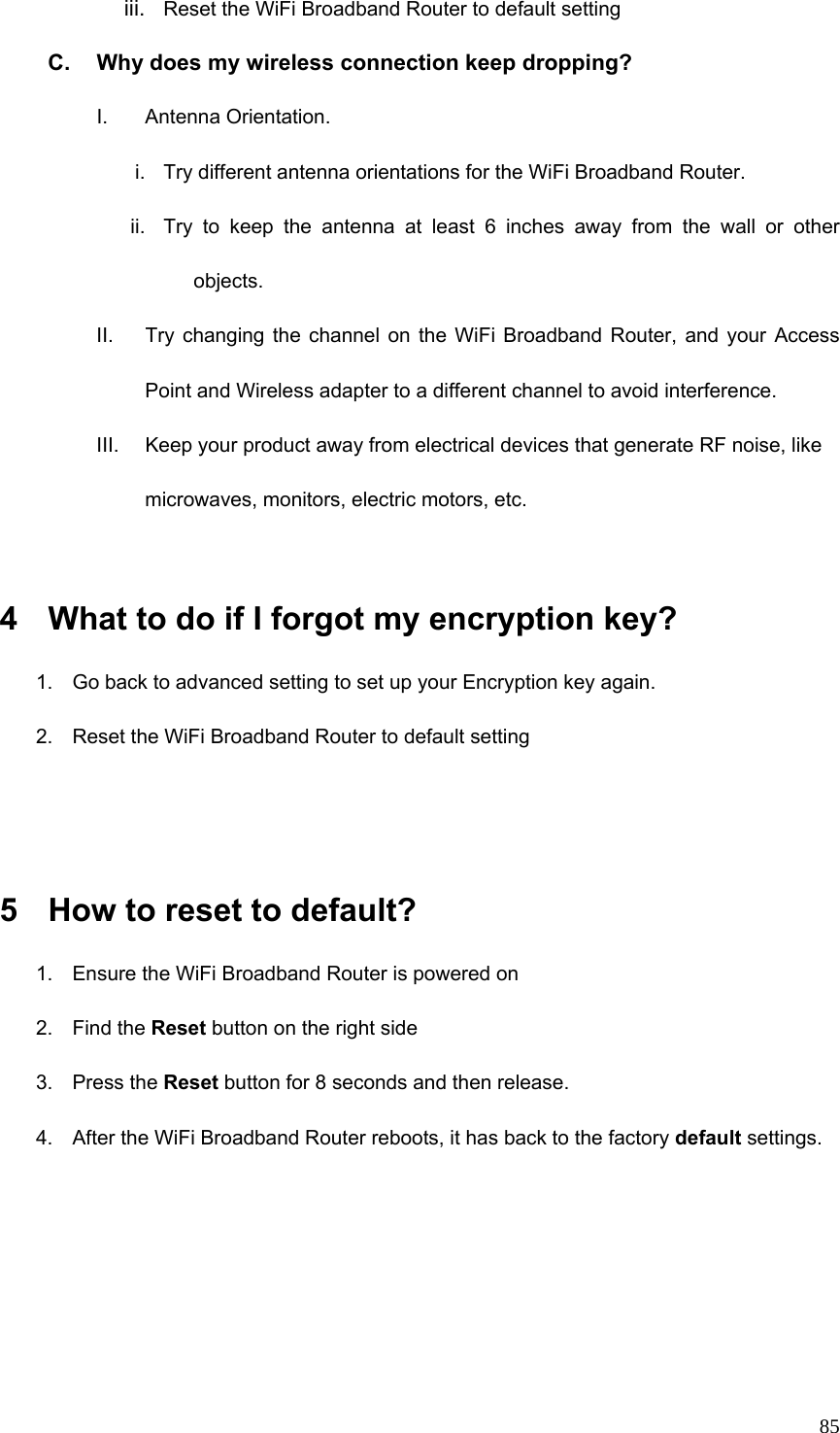  85iii.  Reset the WiFi Broadband Router to default setting C.  Why does my wireless connection keep dropping? I. Antenna Orientation.  i.  Try different antenna orientations for the WiFi Broadband Router. ii.  Try to keep the antenna at least 6 inches away from the wall or other objects. II.  Try changing the channel on the WiFi Broadband Router, and your Access Point and Wireless adapter to a different channel to avoid interference. III.  Keep your product away from electrical devices that generate RF noise, like microwaves, monitors, electric motors, etc.  4  What to do if I forgot my encryption key? 1.  Go back to advanced setting to set up your Encryption key again. 2.  Reset the WiFi Broadband Router to default setting   5  How to reset to default? 1.  Ensure the WiFi Broadband Router is powered on 2. Find the Reset button on the right side 3. Press the Reset button for 8 seconds and then release. 4.  After the WiFi Broadband Router reboots, it has back to the factory default settings.    