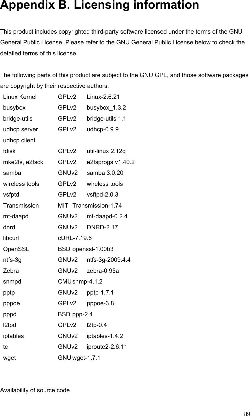  89 Appendix B. Licensing information  This product includes copyrighted third-party software licensed under the terms of the GNU General Public License. Please refer to the GNU General Public License below to check the detailed terms of this license.  The following parts of this product are subject to the GNU GPL, and those software packages are copyright by their respective authors.  Linux Kernel    GPLv2  Linux-2.6.21   busybox    GPLv2  busybox_1.3.2    bridge-utils    GPLv2  bridge-utils 1.1    udhcp server    GPLv2  udhcp-0.9.9   udhcp client    fdisk   GPLv2 util-linux 2.12q   mke2fs, e2fsck   GPLv2  e2fsprogs v1.40.2    samba          GNUv2  samba 3.0.20         wireless tools    GPLv2  wireless tools    vsfptd      GPLv2  vsftpd-2.0.3     Transmission    MIT  Transmission-1.74    mt-daapd   GNUv2 mt-daapd-0.2.4  dnrd   GNUv2 DNRD-2.17  libcurl   cURL-7.19.6  OpenSSL    BSD openssl-1.00b3   ntfs-3g   GNUv2 ntfs-3g-2009.4.4   Zebra      GNUv2  zebra-0.95a    snmpd    CMU snmp-4.1.2  pptp   GNUv2 pptp-1.7.1  pppoe    GPLv2 pppoe-3.8  pppd   BSD ppp-2.4  l2tpd   GPLv2 l2tp-0.4  iptables   GNUv2 iptables-1.4.2   tc    GNUv2 iproute2-2.6.11  wget   GNU wget-1.7.1   Availability of source code 