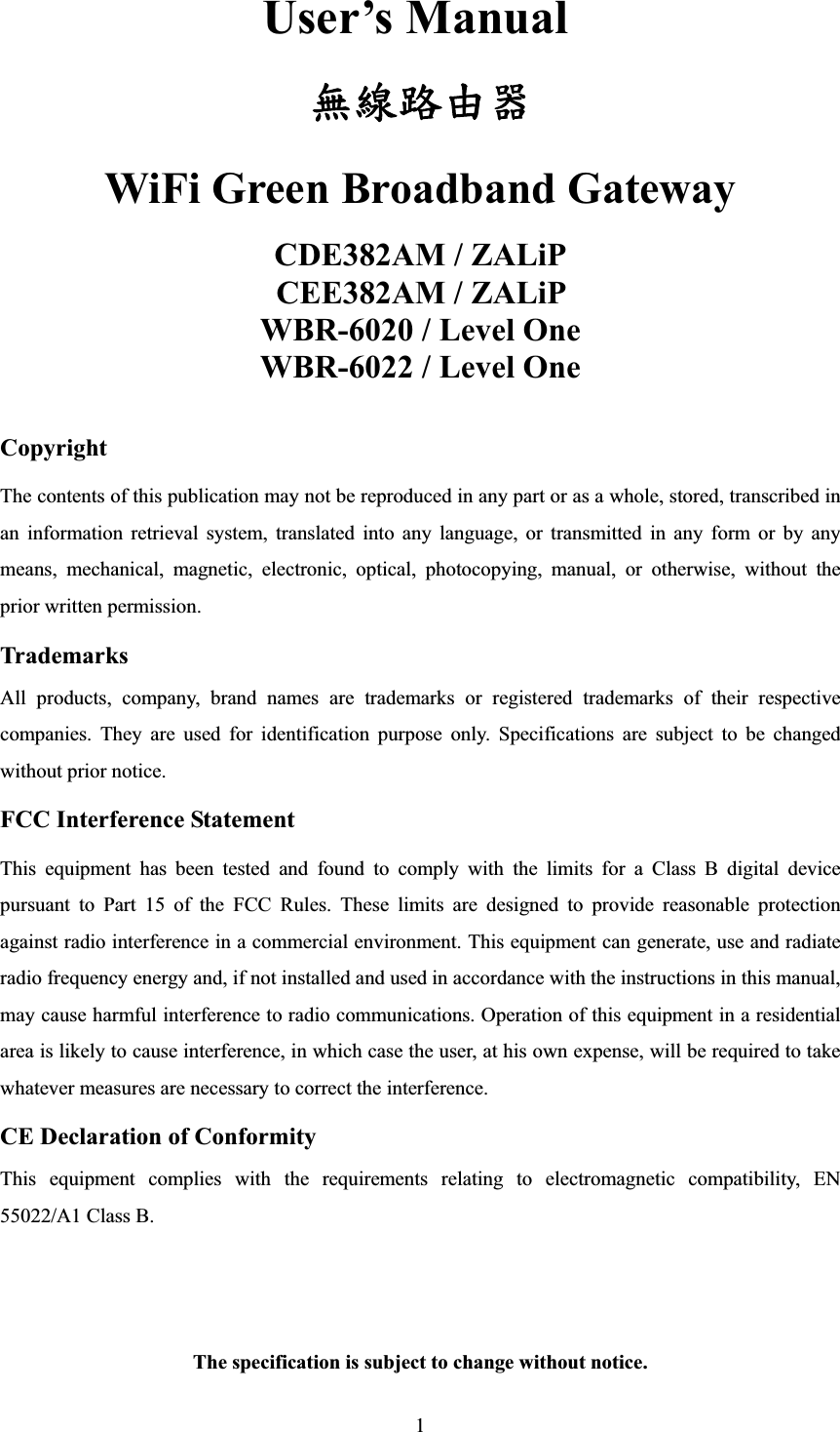 1User’s Manual คጕၡҗᏔWiFi Green Broadband Gateway CDE382AM / ZALiP CEE382AM / ZALiP   WBR-6020 / Level One WBR-6022 / Level One CopyrightThe contents of this publication may not be reproduced in any part or as a whole, stored, transcribed in an information retrieval system, translated into any language, or transmitted in any form or by any means, mechanical, magnetic, electronic, optical, photocopying, manual, or otherwise, without the prior written permission. Trademarks All products, company, brand names are trademarks or registered trademarks of their respective companies. They are used for identification purpose only. Specifications are subject to be changed without prior notice. FCC Interference Statement This equipment has been tested and found to comply with the limits for a Class B digital device pursuant to Part 15 of the FCC Rules. These limits are designed to provide reasonable protection against radio interference in a commercial environment. This equipment can generate, use and radiate radio frequency energy and, if not installed and used in accordance with the instructions in this manual, may cause harmful interference to radio communications. Operation of this equipment in a residential area is likely to cause interference, in which case the user, at his own expense, will be required to take whatever measures are necessary to correct the interference. CE Declaration of Conformity This equipment complies with the requirements relating to electromagnetic compatibility, EN 55022/A1 Class B. The specification is subject to change without notice.