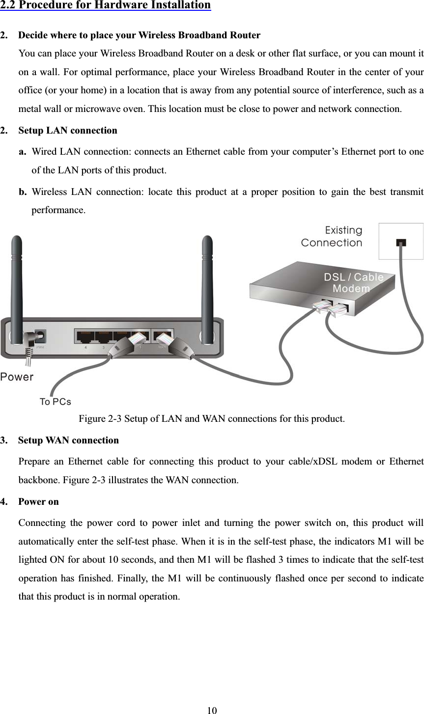 102.2 Procedure for Hardware Installation2.    Decide where to place your Wireless Broadband RouterYou can place your Wireless Broadband Router on a desk or other flat surface, or you can mount it on a wall. For optimal performance, place your Wireless Broadband Router in the center of your office (or your home) in a location that is away from any potential source of interference, such as a metal wall or microwave oven. This location must be close to power and network connection. 2. Setup LAN connectiona. Wired LAN connection: connects an Ethernet cable from your computer’s Ethernet port to one of the LAN ports of this product. b. Wireless LAN connection: locate this product at a proper position to gain the best transmit performance. Figure 2-3 Setup of LAN and WAN connections for this product. 3.  Setup WAN connectionPrepare an Ethernet cable for connecting this product to your cable/xDSL modem or Ethernet backbone. Figure 2-3 illustrates the WAN connection. 4.  Power on  Connecting the power cord to power inlet and turning the power switch on, this product will automatically enter the self-test phase. When it is in the self-test phase, the indicators M1 will be lighted ON for about 10 seconds, and then M1 will be flashed 3 times to indicate that the self-test operation has finished. Finally, the M1 will be continuously flashed once per second to indicate that this product is in normal operation. 