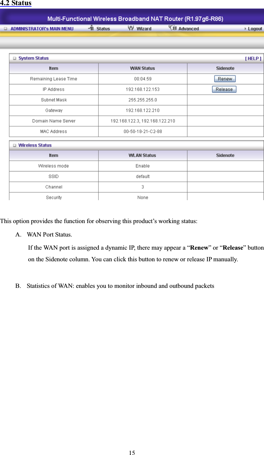 154.2 StatusThis option provides the function for observing this product’s working status: A. WAN Port Status.   If the WAN port is assigned a dynamic IP, there may appear a “Renew” or “Release” button on the Sidenote column. You can click this button to renew or release IP manually. B. Statistics of WAN: enables you to monitor inbound and outbound packets 