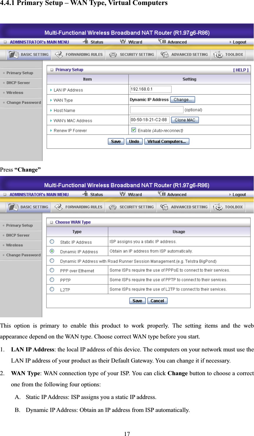 174.4.1 Primary Setup – WAN Type, Virtual Computers Press “Change”This option is primary to enable this product to work properly. The setting items and the web appearance depend on the WAN type. Choose correct WAN type before you start. 1. LAN IP Address: the local IP address of this device. The computers on your network must use the LAN IP address of your product as their Default Gateway. You can change it if necessary.2. WAN Type: WAN connection type of your ISP. You can click Change button to choose a correct one from the following four options: A. Static IP Address: ISP assigns you a static IP address. B. Dynamic IP Address: Obtain an IP address from ISP automatically. 