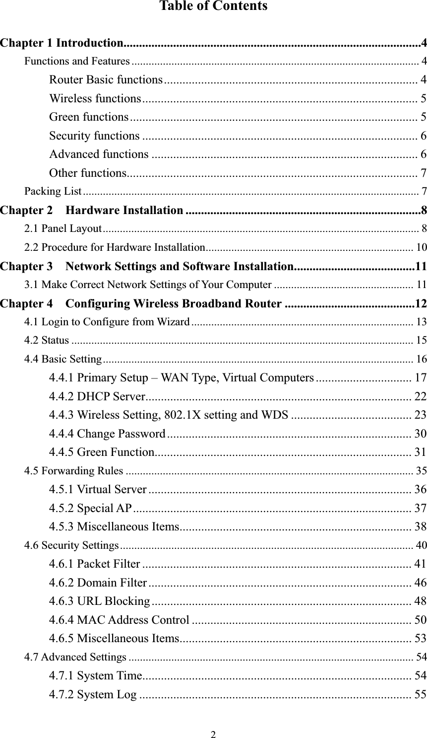 2Table of Contents Chapter 1 Introduction................................................................................................4Functions and Features ..................................................................................................... 4Router Basic functions.................................................................................. 4 Wireless functions......................................................................................... 5 Green functions............................................................................................. 5 Security functions ......................................................................................... 6 Advanced functions ...................................................................................... 6 Other functions.............................................................................................. 7 Packing List...................................................................................................................... 7Chapter 2  Hardware Installation ............................................................................82.1 Panel Layout............................................................................................................... 82.2 Procedure for Hardware Installation......................................................................... 10Chapter 3    Network Settings and Software Installation.......................................113.1 Make Correct Network Settings of Your Computer ................................................. 11Chapter 4    Configuring Wireless Broadband Router ..........................................124.1 Login to Configure from Wizard .............................................................................. 134.2 Status ........................................................................................................................ 154.4 Basic Setting............................................................................................................. 164.4.1 Primary Setup – WAN Type, Virtual Computers............................... 17 4.4.2 DHCP Server...................................................................................... 22 4.4.3 Wireless Setting, 802.1X setting and WDS ....................................... 23 4.4.4 Change Password............................................................................... 30 4.4.5 Green Function................................................................................... 31 4.5 Forwarding Rules ..................................................................................................... 354.5.1 Virtual Server ..................................................................................... 36 4.5.2 Special AP.......................................................................................... 37 4.5.3 Miscellaneous Items........................................................................... 38 4.6 Security Settings....................................................................................................... 404.6.1 Packet Filter ....................................................................................... 41 4.6.2 Domain Filter..................................................................................... 46 4.6.3 URL Blocking.................................................................................... 48 4.6.4 MAC Address Control ....................................................................... 50 4.6.5 Miscellaneous Items........................................................................... 53 4.7 Advanced Settings .................................................................................................... 544.7.1 System Time....................................................................................... 54 4.7.2 System Log ........................................................................................ 55 
