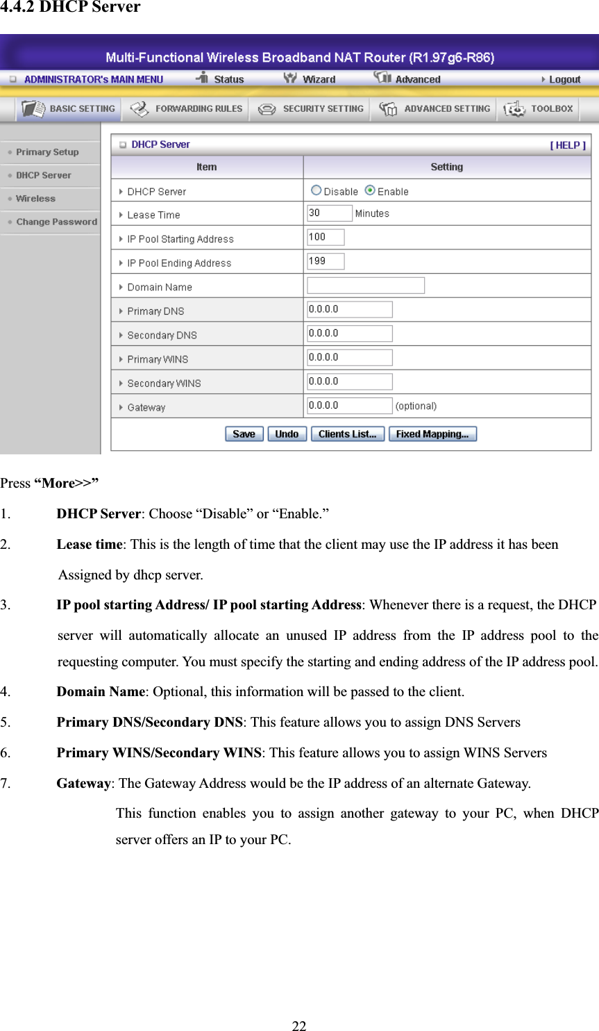 224.4.2 DHCP Server Press “More&gt;&gt;”1. DHCP Server: Choose “Disable” or “Enable.” 2. Lease time: This is the length of time that the client may use the IP address it has been   Assigned by dhcp server. 3. IP pool starting Address/ IP pool starting Address: Whenever there is a request, the DHCP server will automatically allocate an unused IP address from the IP address pool to the requesting computer. You must specify the starting and ending address of the IP address pool. 4. Domain Name: Optional, this information will be passed to the client. 5. Primary DNS/Secondary DNS: This feature allows you to assign DNS Servers 6. Primary WINS/Secondary WINS: This feature allows you to assign WINS Servers 7. Gateway: The Gateway Address would be the IP address of an alternate Gateway.   This function enables you to assign another gateway to your PC, when DHCP server offers an IP to your PC. 