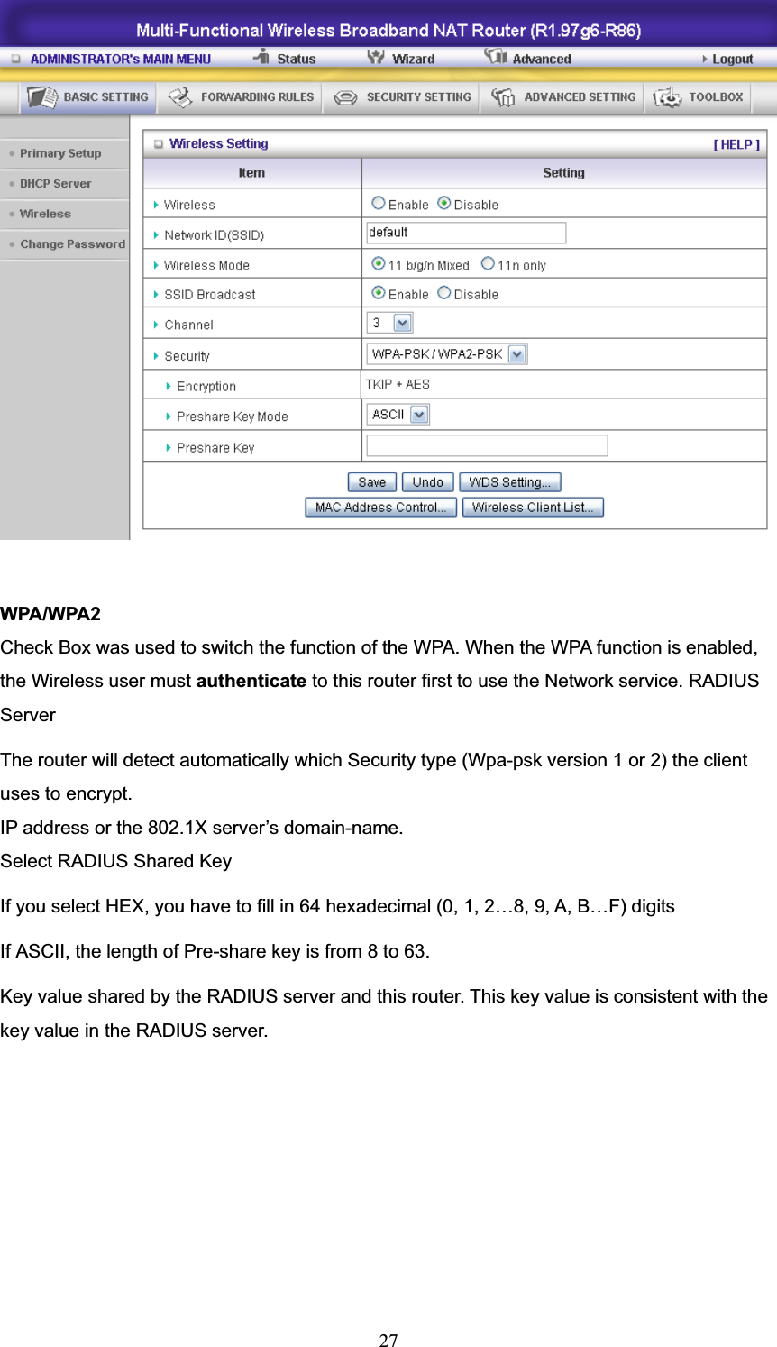 27WPA/WPA2 Check Box was used to switch the function of the WPA. When the WPA function is enabled, the Wireless user must authenticate to this router first to use the Network service. RADIUS ServerThe router will detect automatically which Security type (Wpa-psk version 1 or 2) the client uses to encrypt. IP address or the 802.1X server’s domain-name.   Select RADIUS Shared Key If you select HEX, you have to fill in 64 hexadecimal (0, 1, 2…8, 9, A, B…F) digits If ASCII, the length of Pre-share key is from 8 to 63. Key value shared by the RADIUS server and this router. This key value is consistent with the key value in the RADIUS server. 