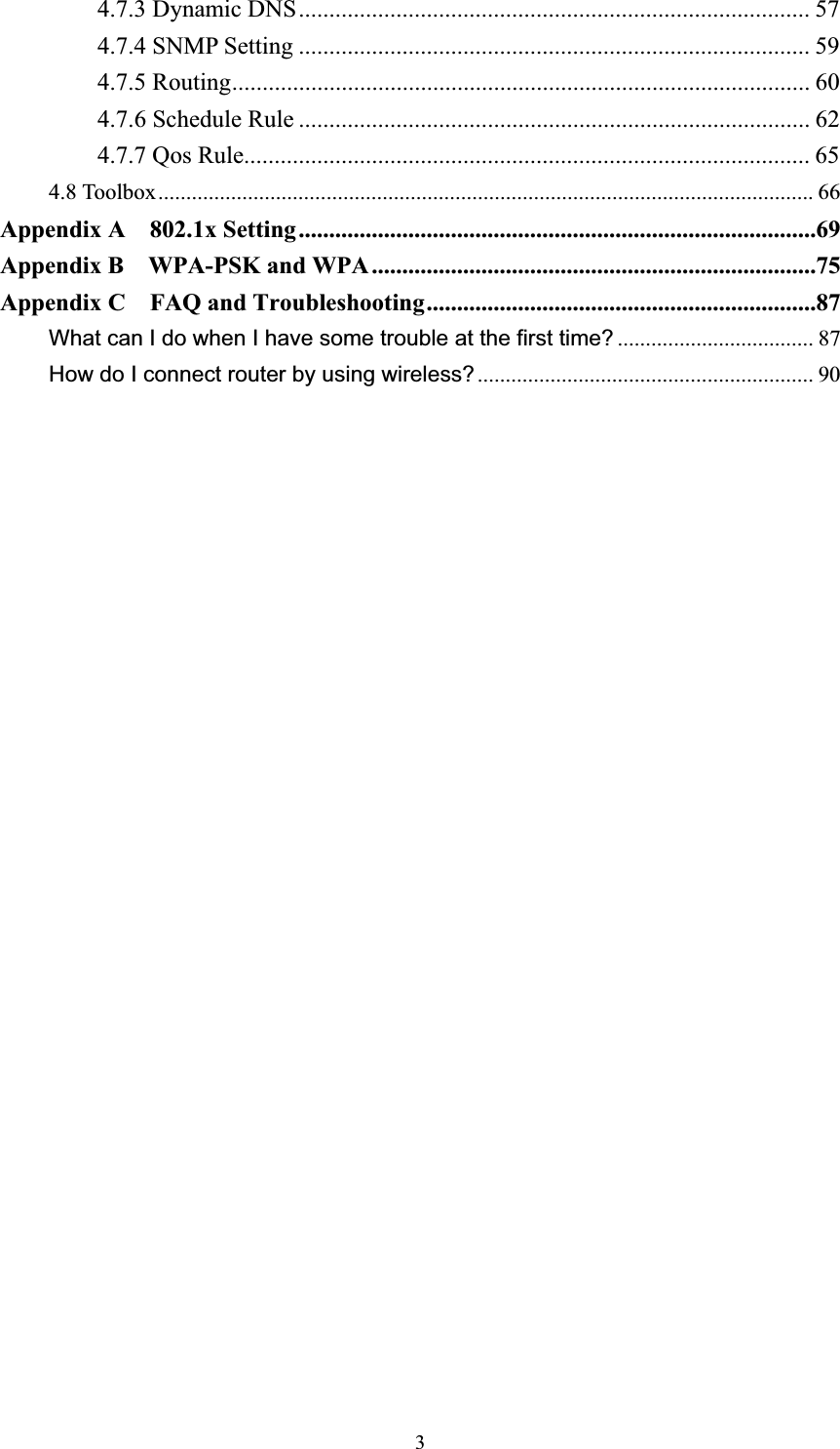 34.7.3 Dynamic DNS.................................................................................... 57 4.7.4 SNMP Setting .................................................................................... 59 4.7.5 Routing............................................................................................... 60 4.7.6 Schedule Rule .................................................................................... 62 4.7.7 Qos Rule............................................................................................. 65 4.8 Toolbox.....................................................................................................................66Appendix A  802.1x Setting.....................................................................................69Appendix B    WPA-PSK and WPA.........................................................................75Appendix C  FAQ and Troubleshooting................................................................87What can I do when I have some trouble at the first time? ................................... 87How do I connect router by using wireless?............................................................ 90