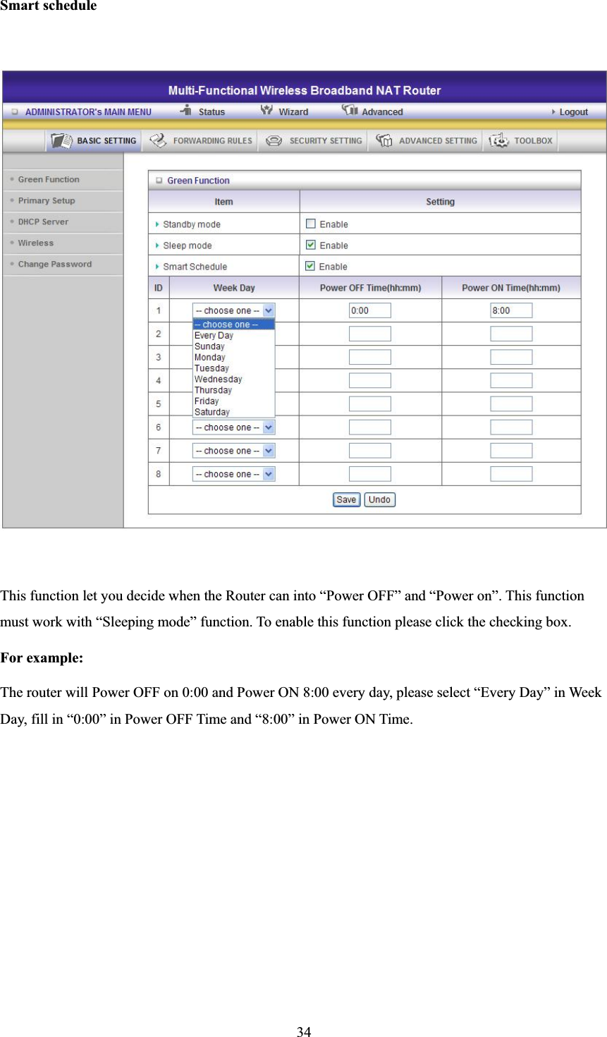 34Smart scheduleThis function let you decide when the Router can into “Power OFF” and “Power on”. This function must work with “Sleeping mode” function. To enable this function please click the checking box. For example: The router will Power OFF on 0:00 and Power ON 8:00 every day, please select “Every Day” in Week Day, fill in “0:00” in Power OFF Time and “8:00” in Power ON Time. 