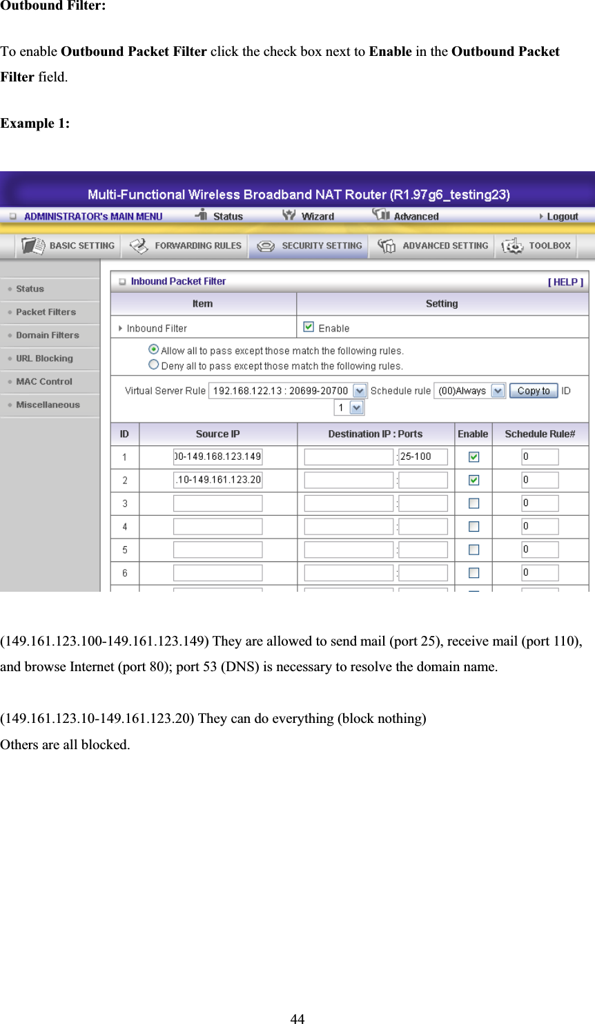 44Outbound Filter:   To enable Outbound Packet Filter click the check box next to Enable in the Outbound Packet Filter field. Example 1: (149.161.123.100-149.161.123.149) They are allowed to send mail (port 25), receive mail (port 110), and browse Internet (port 80); port 53 (DNS) is necessary to resolve the domain name. (149.161.123.10-149.161.123.20) They can do everything (block nothing)   Others are all blocked. 