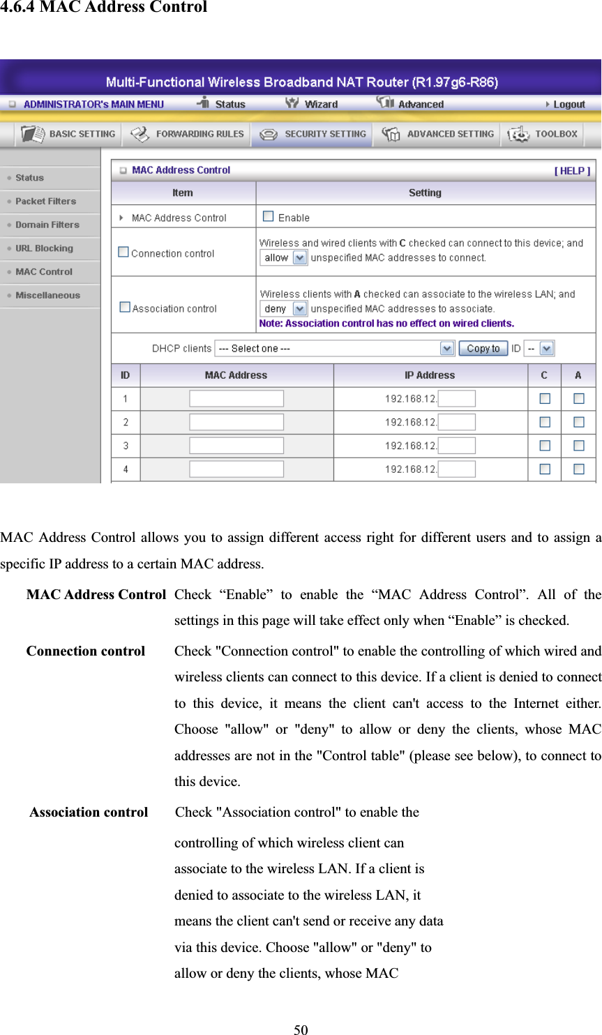504.6.4 MAC Address Control MAC Address Control allows you to assign different access right for different users and to assign a specific IP address to a certain MAC address. MAC Address Control Check “Enable” to enable the “MAC Address Control”. All of the settings in this page will take effect only when “Enable” is checked. Connection control  Check &quot;Connection control&quot; to enable the controlling of which wired and wireless clients can connect to this device. If a client is denied to connect to this device, it means the client can&apos;t access to the Internet either. Choose &quot;allow&quot; or &quot;deny&quot; to allow or deny the clients, whose MAC addresses are not in the &quot;Control table&quot; (please see below), to connect to this device. Association control  Check &quot;Association control&quot; to enable the controlling of which wireless client can associate to the wireless LAN. If a client is denied to associate to the wireless LAN, it means the client can&apos;t send or receive any data via this device. Choose &quot;allow&quot; or &quot;deny&quot; to allow or deny the clients, whose MAC 