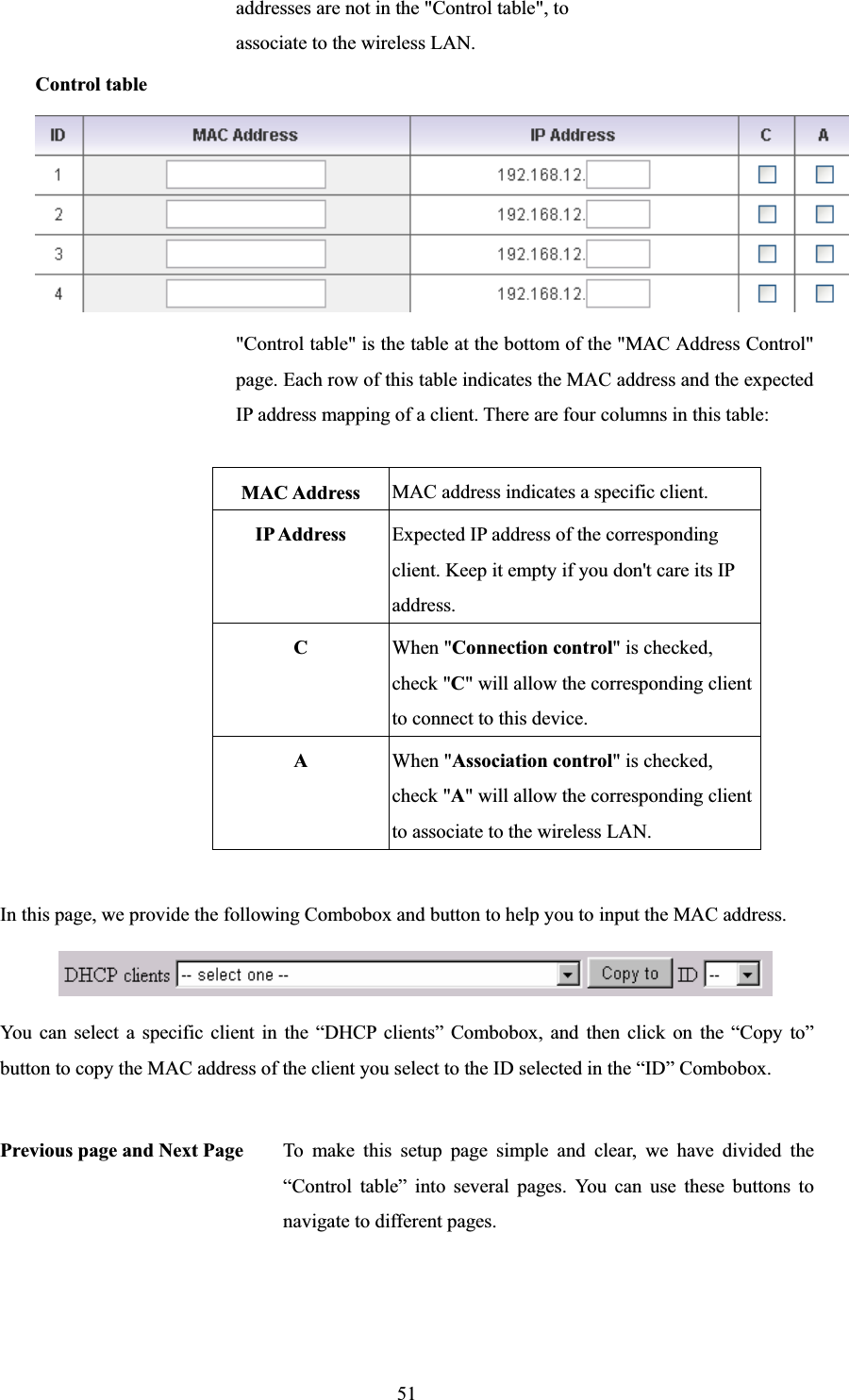 51addresses are not in the &quot;Control table&quot;, to associate to the wireless LAN. Control table &quot;Control table&quot; is the table at the bottom of the &quot;MAC Address Control&quot; page. Each row of this table indicates the MAC address and the expected IP address mapping of a client. There are four columns in this table: MAC Address  MAC address indicates a specific client. IP Address  Expected IP address of the corresponding client. Keep it empty if you don&apos;t care its IP address. CWhen &quot;Connection control&quot; is checked, check &quot;C&quot; will allow the corresponding client to connect to this device. AWhen &quot;Association control&quot; is checked, check &quot;A&quot; will allow the corresponding client to associate to the wireless LAN. In this page, we provide the following Combobox and button to help you to input the MAC address. You can select a specific client in the “DHCP clients” Combobox, and then click on the “Copy to” button to copy the MAC address of the client you select to the ID selected in the “ID” Combobox. Previous page and Next Page  To make this setup page simple and clear, we have divided the “Control table” into several pages. You can use these buttons to navigate to different pages. 