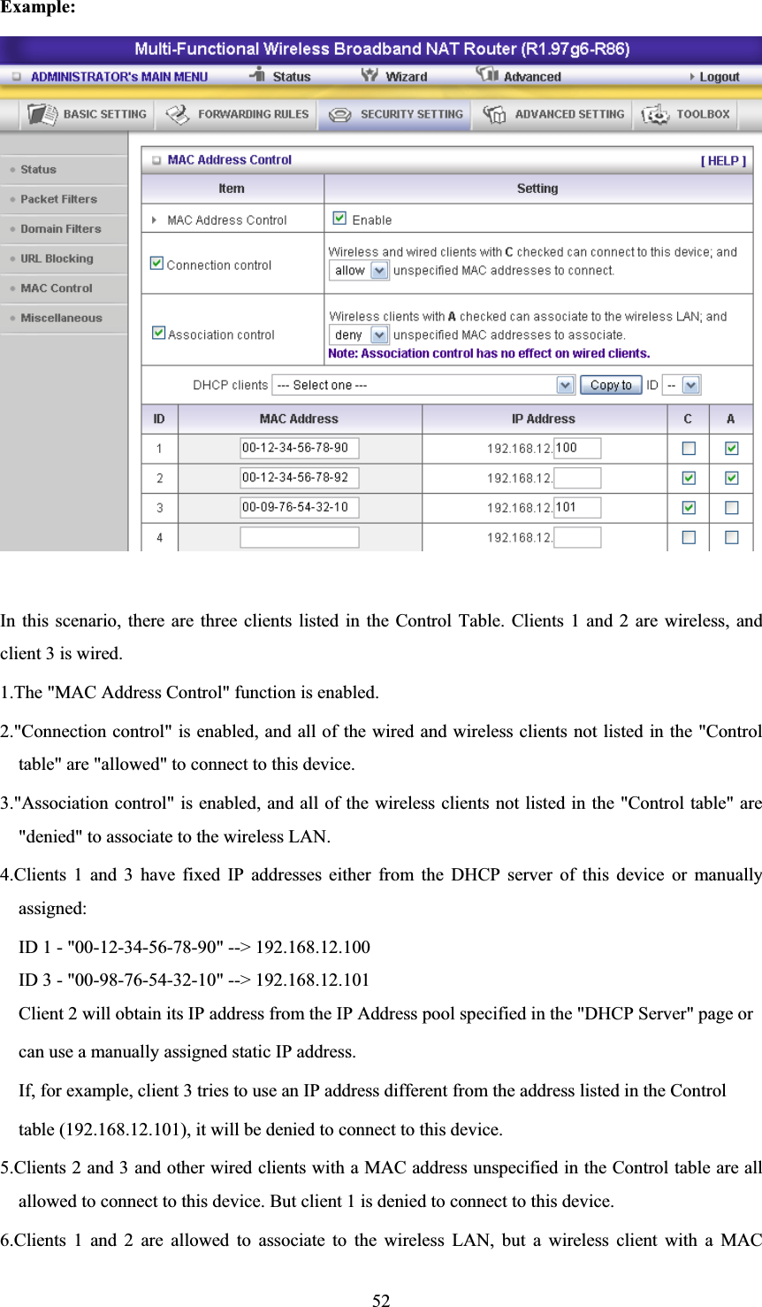 52Example: In this scenario, there are three clients listed in the Control Table. Clients 1 and 2 are wireless, and client 3 is wired.   1.The &quot;MAC Address Control&quot; function is enabled.   2.&quot;Connection control&quot; is enabled, and all of the wired and wireless clients not listed in the &quot;Control table&quot; are &quot;allowed&quot; to connect to this device.   3.&quot;Association control&quot; is enabled, and all of the wireless clients not listed in the &quot;Control table&quot; are &quot;denied&quot; to associate to the wireless LAN.   4.Clients 1 and 3 have fixed IP addresses either from the DHCP server of this device or manually assigned: ID 1 - &quot;00-12-34-56-78-90&quot; --&gt; 192.168.12.100 ID 3 - &quot;00-98-76-54-32-10&quot; --&gt; 192.168.12.101 Client 2 will obtain its IP address from the IP Address pool specified in the &quot;DHCP Server&quot; page or   can use a manually assigned static IP address. If, for example, client 3 tries to use an IP address different from the address listed in the Control   table (192.168.12.101), it will be denied to connect to this device.   5.Clients 2 and 3 and other wired clients with a MAC address unspecified in the Control table are all allowed to connect to this device. But client 1 is denied to connect to this device.   6.Clients 1 and 2 are allowed to associate to the wireless LAN, but a wireless client with a MAC 