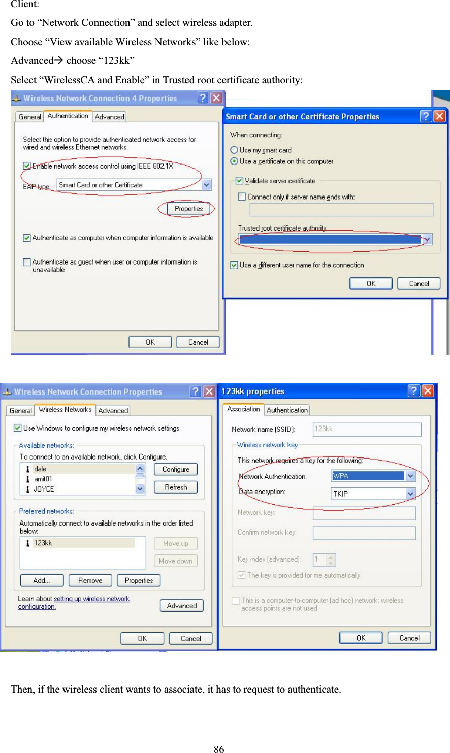 86Client: Go to “Network Connection” and select wireless adapter. Choose “View available Wireless Networks” like below: AdvancedÆ choose “123kk” Select “WirelessCA and Enable” in Trusted root certificate authority:     Then, if the wireless client wants to associate, it has to request to authenticate.       