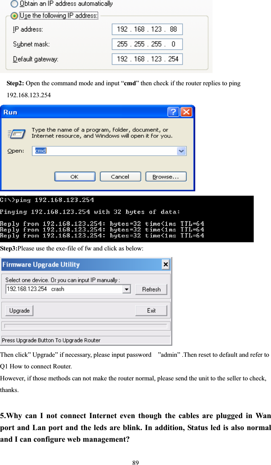 89  Step2: Open the command mode and input “cmd” then check if the router replies to ping     192.168.123.254            Step3:Please use the exe-file of fw and click as below: Then click” Upgrade” if necessary, please input password    ”admin” .Then reset to default and refer to Q1 How to connect Router. However, if those methods can not make the router normal, please send the unit to the seller to check, thanks. 5.Why can I not connect Internet even though the cables are plugged in Wan port and Lan port and the leds are blink. In addition, Status led is also normal and I can configure web management? 