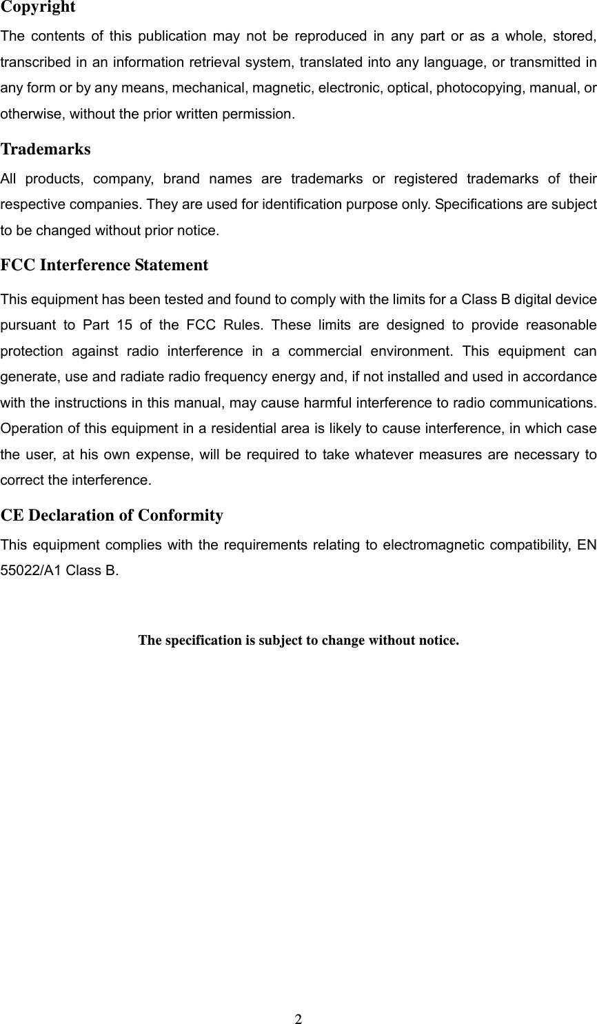  2Copyright The contents of this publication may not be reproduced in any part or as a whole, stored, transcribed in an information retrieval system, translated into any language, or transmitted in any form or by any means, mechanical, magnetic, electronic, optical, photocopying, manual, or otherwise, without the prior written permission. Trademarks All products, company, brand names are trademarks or registered trademarks of their respective companies. They are used for identification purpose only. Specifications are subject to be changed without prior notice. FCC Interference Statement This equipment has been tested and found to comply with the limits for a Class B digital device pursuant to Part 15 of the FCC Rules. These limits are designed to provide reasonable protection against radio interference in a commercial environment. This equipment can generate, use and radiate radio frequency energy and, if not installed and used in accordance with the instructions in this manual, may cause harmful interference to radio communications. Operation of this equipment in a residential area is likely to cause interference, in which case the user, at his own expense, will be required to take whatever measures are necessary to correct the interference. CE Declaration of Conformity This equipment complies with the requirements relating to electromagnetic compatibility, EN 55022/A1 Class B.  The specification is subject to change without notice.