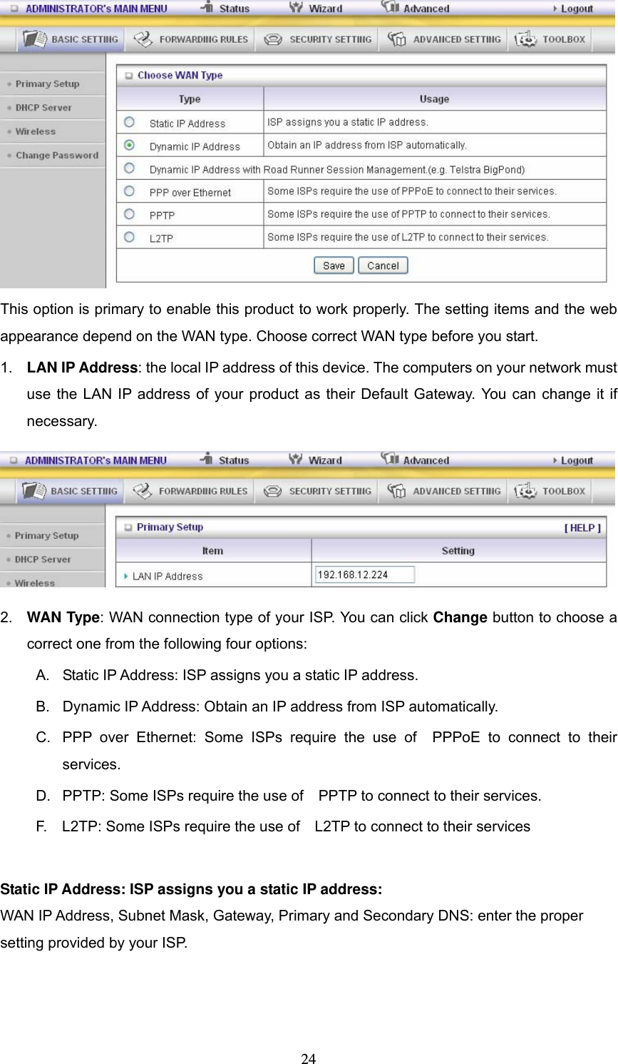  24 This option is primary to enable this product to work properly. The setting items and the web appearance depend on the WAN type. Choose correct WAN type before you start. 1.  LAN IP Address: the local IP address of this device. The computers on your network must use the LAN IP address of your product as their Default Gateway. You can change it if necessary.  2.  WAN Type: WAN connection type of your ISP. You can click Change button to choose a correct one from the following four options: A.  Static IP Address: ISP assigns you a static IP address. B.  Dynamic IP Address: Obtain an IP address from ISP automatically. C.  PPP over Ethernet: Some ISPs require the use of  PPPoE to connect to their services. D.  PPTP: Some ISPs require the use of    PPTP to connect to their services. F.    L2TP: Some ISPs require the use of    L2TP to connect to their services  Static IP Address: ISP assigns you a static IP address: WAN IP Address, Subnet Mask, Gateway, Primary and Secondary DNS: enter the proper setting provided by your ISP. 