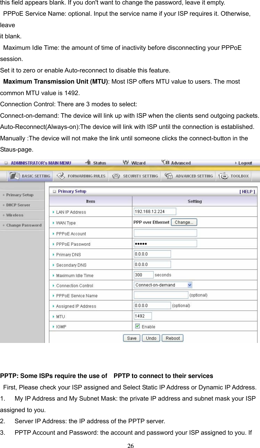  26this field appears blank. If you don&apos;t want to change the password, leave it empty.   PPPoE Service Name: optional. Input the service name if your ISP requires it. Otherwise, leave  it blank.   Maximum Idle Time: the amount of time of inactivity before disconnecting your PPPoE session.  Set it to zero or enable Auto-reconnect to disable this feature.   Maximum Transmission Unit (MTU): Most ISP offers MTU value to users. The most common MTU value is 1492.   Connection Control: There are 3 modes to select: Connect-on-demand: The device will link up with ISP when the clients send outgoing packets. Auto-Reconnect(Always-on):The device will link with ISP until the connection is established. Manually :The device will not make the link until someone clicks the connect-button in the Staus-page.     PPTP: Some ISPs require the use of    PPTP to connect to their services    First, Please check your ISP assigned and Select Static IP Address or Dynamic IP Address. 1.      My IP Address and My Subnet Mask: the private IP address and subnet mask your ISP assigned to you.   2.    Server IP Address: the IP address of the PPTP server.   3.   PPTP Account and Password: the account and password your ISP assigned to you. If 