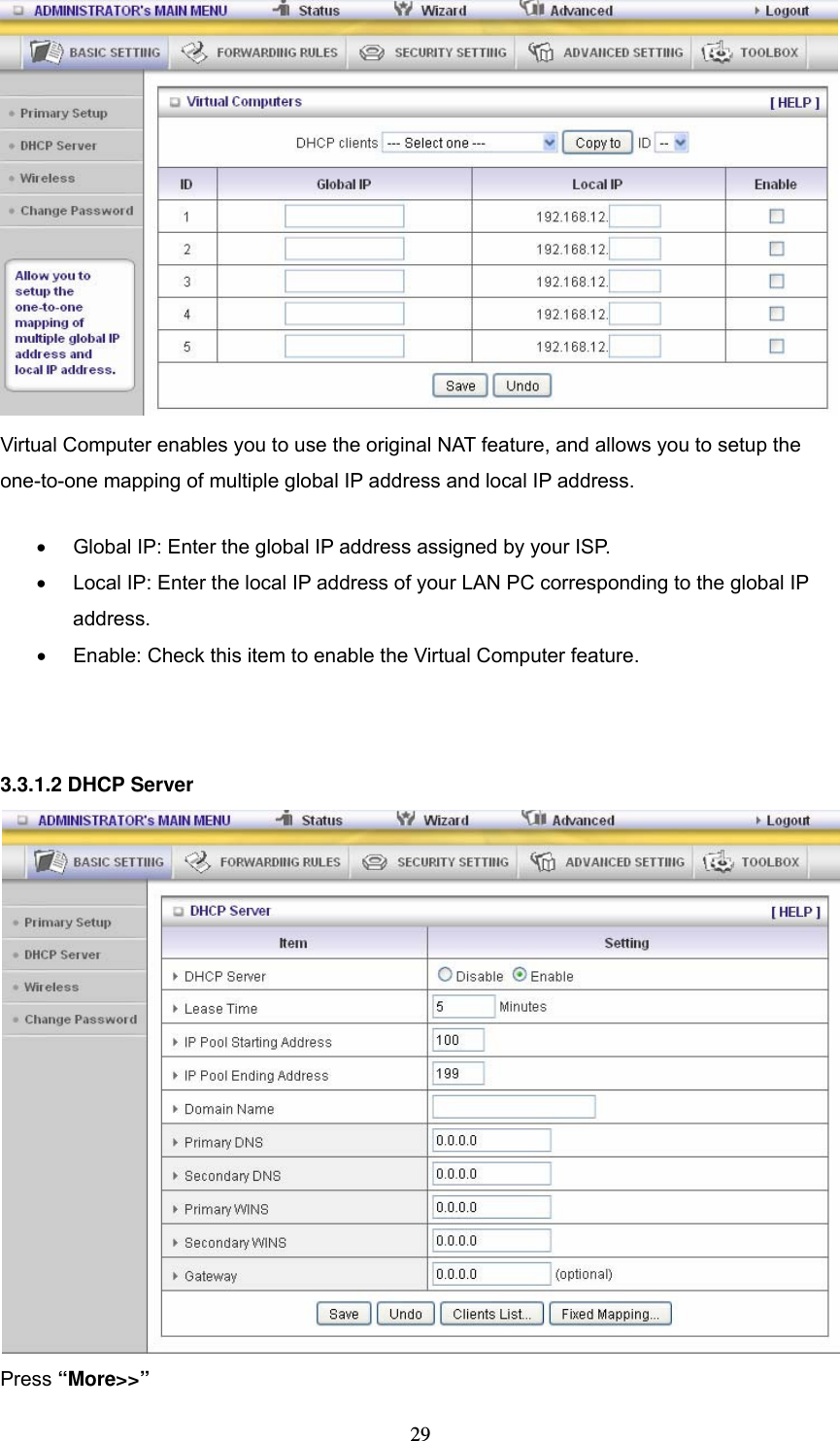  29  Virtual Computer enables you to use the original NAT feature, and allows you to setup the one-to-one mapping of multiple global IP address and local IP address.   •  Global IP: Enter the global IP address assigned by your ISP.   •  Local IP: Enter the local IP address of your LAN PC corresponding to the global IP address.  •  Enable: Check this item to enable the Virtual Computer feature.    3.3.1.2 DHCP Server  Press “More&gt;&gt;” 