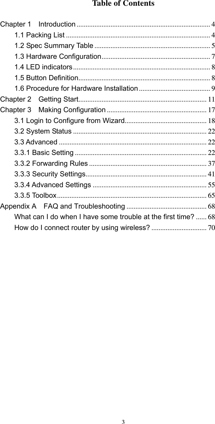  3Table of Contents  Chapter 1  Introduction ........................................................................... 4 1.1 Packing List ................................................................................. 4 1.2 Spec Summary Table ................................................................. 5 1.3 Hardware Configuration............................................................. 7 1.4 LED indicators............................................................................. 8 1.5 Button Definition.......................................................................... 8 1.6 Procedure for Hardware Installation........................................ 9 Chapter 2  Getting Start........................................................................ 11 Chapter 3  Making Configuration ........................................................ 17 3.1 Login to Configure from Wizard.............................................. 18 3.2 System Status ........................................................................... 22 3.3 Advanced ................................................................................... 22 3.3.1 Basic Setting .......................................................................... 22 3.3.2 Forwarding Rules .................................................................. 37 3.3.3 Security Settings.................................................................... 41 3.3.4 Advanced Settings ................................................................ 55 3.3.5 Toolbox.................................................................................... 65 Appendix A    FAQ and Troubleshooting ............................................. 68 What can I do when I have some trouble at the first time? ...... 68 How do I connect router by using wireless? ............................... 70                  