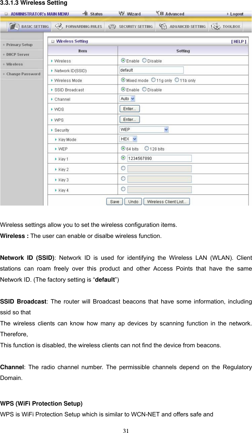  313.3.1.3 Wireless Setting   Wireless settings allow you to set the wireless configuration items. Wireless : The user can enable or disalbe wireless function.  Network ID (SSID): Network ID is used for identifying the Wireless LAN (WLAN). Client stations can roam freely over this product and other Access Points that have the same Network ID. (The factory setting is “default”)  SSID Broadcast: The router will Broadcast beacons that have some information, including ssid so that   The wireless clients can know how many ap devices by scanning function in the network. Therefore, This function is disabled, the wireless clients can not find the device from beacons.  Channel: The radio channel number. The permissible channels depend on the Regulatory Domain.   WPS (WiFi Protection Setup)     WPS is WiFi Protection Setup which is similar to WCN-NET and offers safe and   