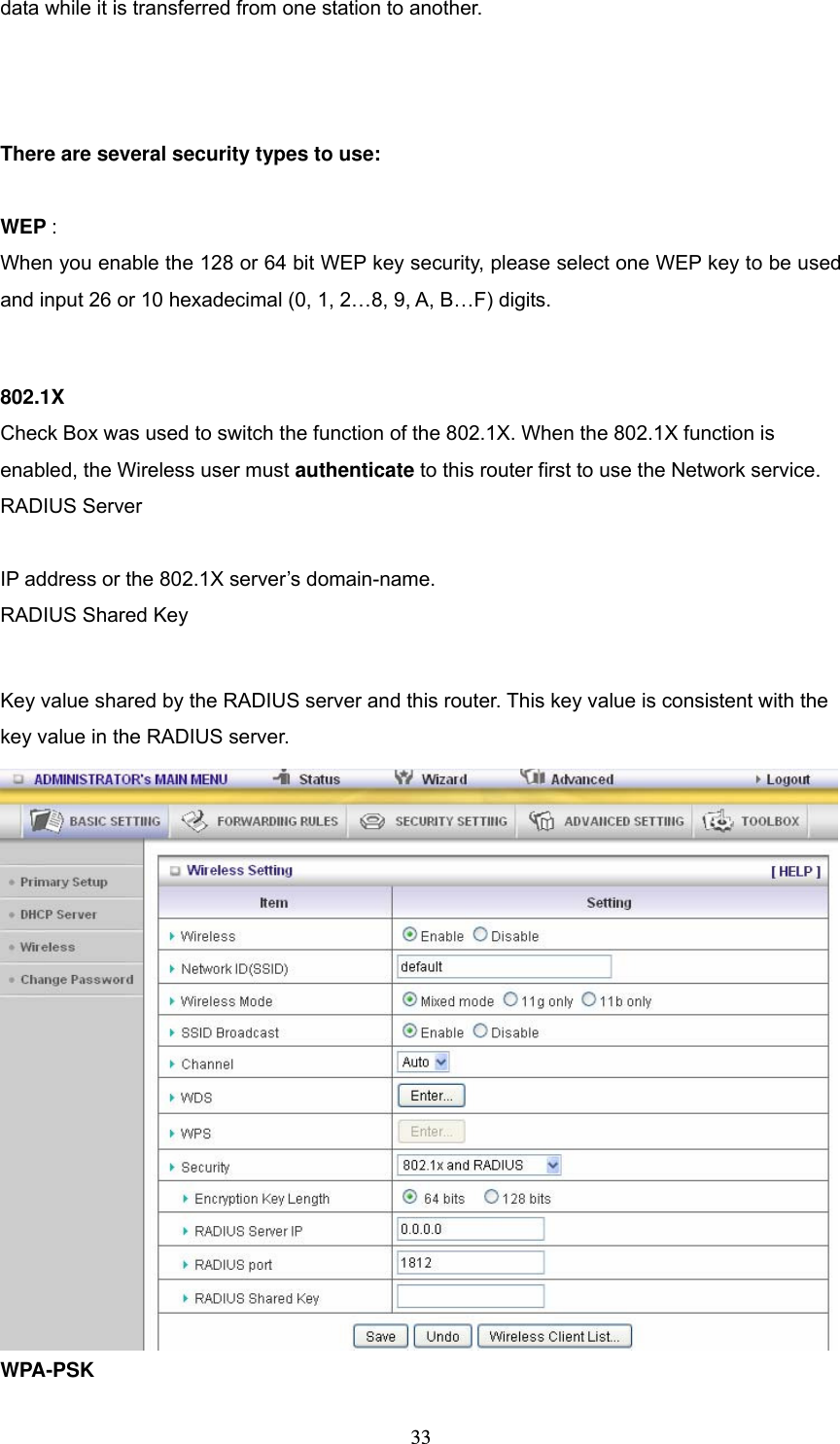  33data while it is transferred from one station to another.    There are several security types to use:  WEP :  When you enable the 128 or 64 bit WEP key security, please select one WEP key to be used and input 26 or 10 hexadecimal (0, 1, 2…8, 9, A, B…F) digits.  802.1X Check Box was used to switch the function of the 802.1X. When the 802.1X function is enabled, the Wireless user must authenticate to this router first to use the Network service.   RADIUS Server  IP address or the 802.1X server’s domain-name.   RADIUS Shared Key  Key value shared by the RADIUS server and this router. This key value is consistent with the key value in the RADIUS server. WPA-PSK 