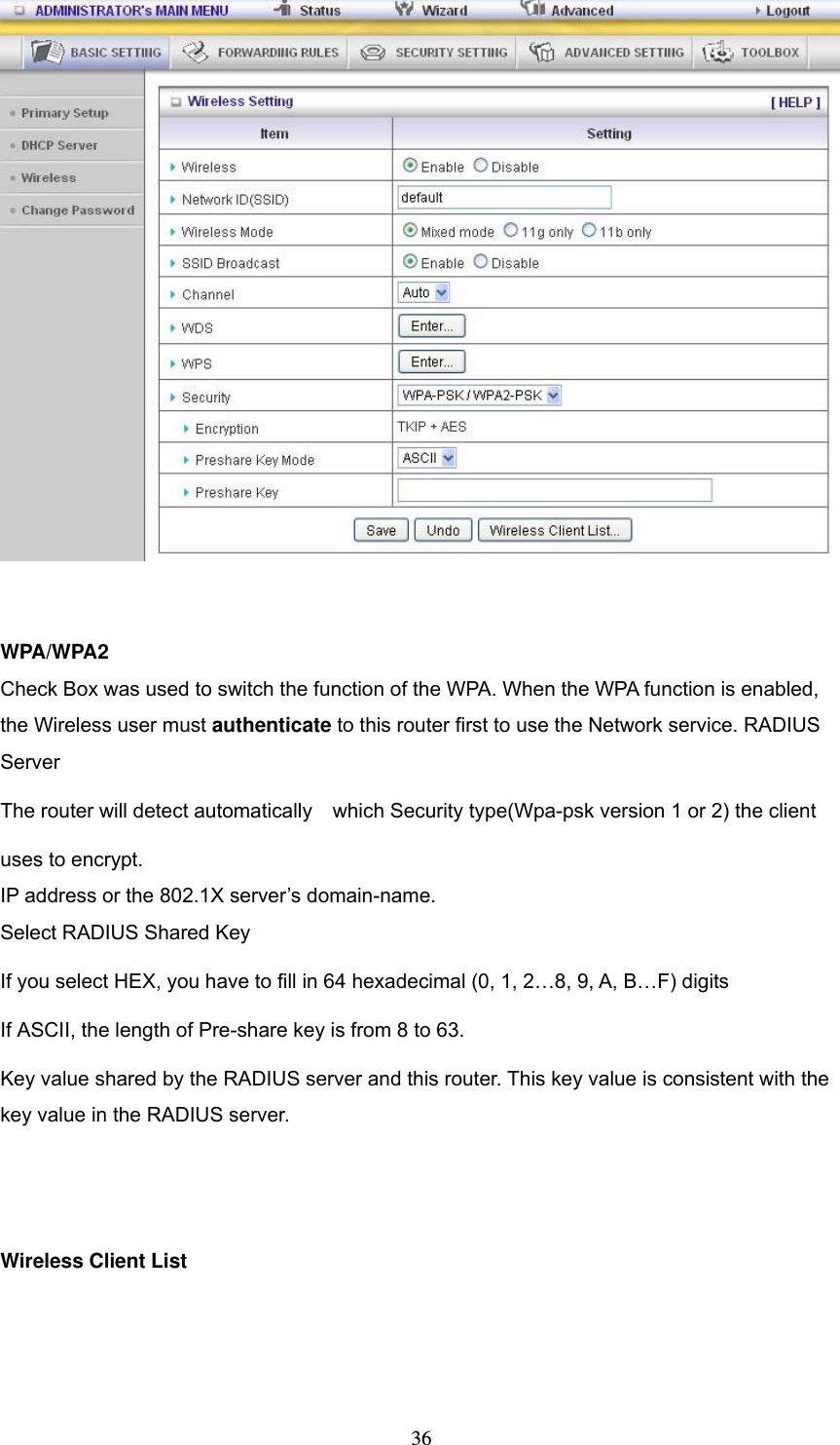  36  WPA/WPA2 Check Box was used to switch the function of the WPA. When the WPA function is enabled, the Wireless user must authenticate to this router first to use the Network service. RADIUS Server The router will detect automatically    which Security type(Wpa-psk version 1 or 2) the client   uses to encrypt. IP address or the 802.1X server’s domain-name.   Select RADIUS Shared Key If you select HEX, you have to fill in 64 hexadecimal (0, 1, 2…8, 9, A, B…F) digits If ASCII, the length of Pre-share key is from 8 to 63. Key value shared by the RADIUS server and this router. This key value is consistent with the key value in the RADIUS server.   Wireless Client List   