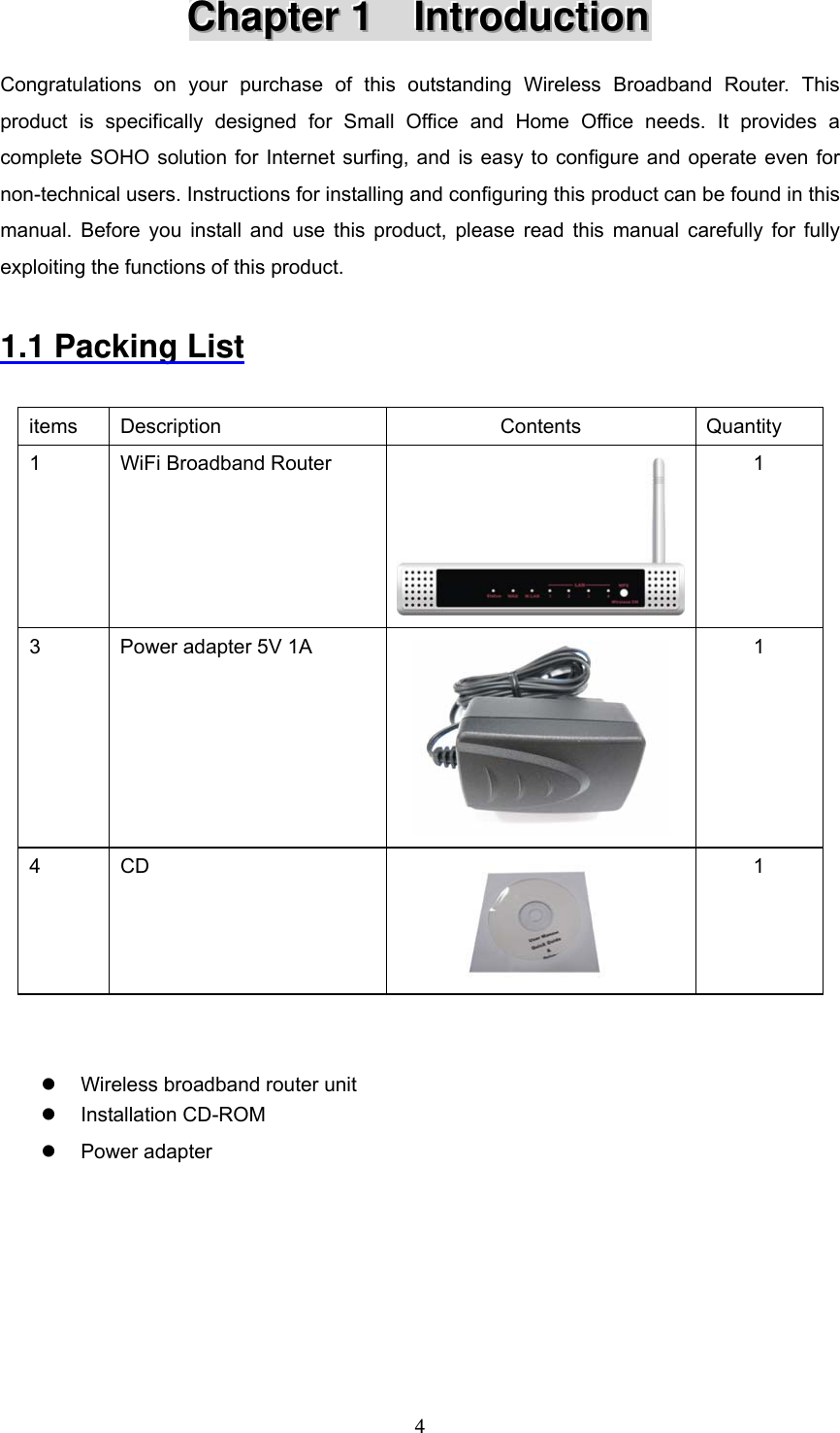  4CCChhhaaapppttteeerrr   111      IIInnntttrrroooddduuuccctttiiiooonnn   Congratulations on your purchase of this outstanding Wireless Broadband Router. This product is specifically designed for Small Office and Home Office needs. It provides a complete SOHO solution for Internet surfing, and is easy to configure and operate even for non-technical users. Instructions for installing and configuring this product can be found in this manual. Before you install and use this product, please read this manual carefully for fully exploiting the functions of this product.  1.1 Packing List  items Description  Contents  Quantity 1  WiFi Broadband Router  1 3  Power adapter 5V 1A  1 4 CD  1   z  Wireless broadband router unit z Installation CD-ROM z Power adapter      